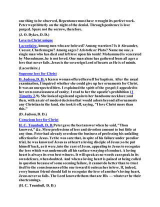 one thing to be observed, Repentance must have wrought its perfect work.
Peterwept bitterly on the night of the denial. Through penitence is love
purged. Spare not the sorrow, therefore.
(J. O. Dykes, D. D.)
Love to Christ unique
Lacordaire.Among men who are beloved? Among warriors? Is it Alexander,
Caesar, Charlemagne? Among sages?Aristotle or Plato? Name me one, a
single man who has died and left love upon his tomb! Mohammed is venerated
by Mussulmans, he is not loved. One man alone has gatheredfrom all ages a
love that never fails. Jesus is the sovereignLord of hearts as He is of minds.
(Lacordaire.)
Supreme love for Christ
D. Judson, D. D.A Karen woman offeredherself for baptism. After the usual
examination, I inquired whether she could give up her ornaments for Christ.
It was an unexpected blow. I explained the spirit of the gospel;I appealedto
her own consciousnessofvanity; I read to her the apostle's prohibition (1
Timothy 2.9). She lookedagainand again to her handsome necklace;and
then, with an air of modestdecisionthat would adorn beyond all ornaments
any Christian in the land, she took it off, saying, "I love Christ more than
this."
(D. Judson, D. D.)
Conscious love for Christ
H. C. Trumbull, D. D.Petergave the bestanswerwhen he said, "Thou
knowest,"&c. Mere professions oflove and devotion amount to but little at
any time. Peterhad already overdone the business of professing his unfailing
affectionfor Jesus. Yethe was sure that, in spite of his failure under peculiar
trial, he was knownof Jesus as atheart a loving disciple of Jesus;so he put
himself back, as it were, into the care of Jesus, appealing to Jesus to recognize
the love which was underneath all his surface-swaying ofconduct. A loving
heart is always its own best witness. It will speak as no words canspeak in its
own defence, when doubted. And when a loving heart is pained at being called
in question because of some seeming failure, it cannot do better than to trust
itself to the consciousnessofthe one toward it outreaches in love. If, indeed,
every human friend should fail to recognize the love of another's loving heart,
Jesus neverso fails. The Lord knoweth them that are His — whateverbe their
shortcomings.
(H. C. Trumbull, D. D.)
 