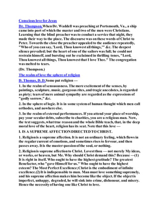 Conscious love for Jesus
Dr. Thompson.WhenDr. Waddell was preaching at Portsmouth, Va., a ship
came into port of which the master and two of the men were Christians.
Learning that the blind preacherwas to conduct a service that night, they
made their way to the place. The discourse was onthese words of Christ to
Peter. Towards the close the preacherappealed to the audience repeatedly,
"Who of you can say, 'Lord, Thou knowestallthings,'" &c. The deepest
silence prevailed; but the heart of one of the sailors was full; he could not
restrain himself, and bursting out he exclaimed in thrilling tones, "Lord,
Thou knowestall things, Thou knowestthat I love Thee." The congregation
was melted to tears.
(Dr. Thompson.)
The realm of love the sphere of religion
D. Thomas, D. D.Some put religion —
1. In the realm of sensuousness. The mere excitement of the senses, by
paintings, sculpture, music, gorgeous rites, and tragic anecdotes, is regarded
as piety; tears of mere animal sympathy are regardedas the expressions of
"godly sorrow," &c.
2. In the sphere of logic. It is in some systemof human thought which men call
orthodox, and nowhere else.
3. In the realm of external performances. If you attend your place of worship,
pay your seculardebts, subscribe to charities, you are a religious man. Now,
the text suggests,whattrue reasonand the whole Bible teach, that, in the deep
moral love of the heart, religion has its seat. Note that this love —
I. IS A SUPREME AFFECTIONDIRECTEDTO CHRIST.
1. Religionis a supreme affection. It is not an ordinary feeling, which flows in
the regularcurrent of emotions, and sometimes rises to fervour, and then
passes away. Itis the master-passionofthe soul, or nothing.
2. Religionis supreme affectionto Christ. Lovestthou — not merely My ideas,
or works, or heaven, but Me. Why should Christ demand this? Because —(1)
It is right in itself. Who ought to have the highestgratitude? The greatest
Benefactor, who "gave Himself for us." Who ought to have the highest
esteem? The MostPerfectExcellence;Christ is the embodiment of infinite
excellence.(2)It is indispensable to man. Man must love something supremely,
and his supreme affection makes him become like the object. If the objectis
imperfect, unhappy, degraded, he will sink into crime, dishonour, and misery.
Hence the necessityofhaving one like Christ to love.
 