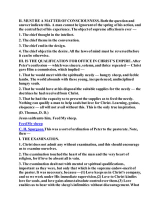 II. MUST BE A MATTER OF CONSCIOUSNESS. Boththe question and
answerindicate this. A man cannot be ignorant of the spring of his action, and
the centralfact of his experience. The objectof supreme affectionis ever —
1. The chief thought in the intellect.
2. The chief theme in the conversation.
3. The chief end in the design.
4. The chief objectin the desire. All the laws of mind must be reversedbefore
it can be otherwise.
III. IS THE QUALIFICATION FOR OFFICE IN CHRIST'S EMPIRE. After
Peter's confession— which was sincere, solemn, and thrice repeated — Christ
gave Him a commission, which implied —
1. That he would meet with the spiritually needy — hungry sheep, and feeble
lambs. The world abounds with these young, inexperienced, undisciplined
hungry souls.
2. That he would have at his disposalthe suitable supplies for the needy — the
doctrines he had receivedfrom Christ.
3. That he had the capacityso to present the supplies as to feed the needy.
Nothing can qualify a man to help souls but love for Christ. Learning, genius,
eloquence — all will not avail without this. This is the only true inspiration.
(D. Thomas, D. D.)
Jesus saithunto him, FeedMy sheep.
FeedMy sheep
C. H. Spurgeon.This was a sort of ordination of Peterto the pastorate. Note,
then —
I. THE EXAMINATION.
1. Christ does not admit any without examination, and this should encourage
us to examine ourselves.
2. The examination touched the heart of the man and the very heart of
religion, for if love be absent all is vain.
3. The examination dealt not with mental or spiritual qualifications,
important as they were, but only that which is the supreme endow-merit of
the pastor. It was necessary, because —(1)Love keeps us in Christ's company,
and so we work under His immediate supervision.(2) Love to Christ kindles
love for souls, and love gains almostabsolute controlover them.(3) Love
enables us to bear with the sheep's infirmities without discouragement. What
 