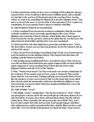 is it that sustains the mother in her weary watchings?(4)Feeding the sheepis
a proof of love. Peterwould have liked a more brilliant proof, and so should
we; but this is the real test.(5)Pastoralwork is the craving of love. Loving
Christ we want to do something for Him.(6) It is also the stimulus of love. The
more we do at it the more we are loved by Christ and man.(7) It is a sphere of
communion. If we go among Christ's sheep we shall be with Him.
II. THE PERSON WHO WAS EXAMINED.
1. Christ examined Peterbecause he wanted re-ordination. Had He not done
so doubt would have been caston his apostleshipin after years. What
blindness has seizedthe Church of Rome, which thinks that Christ spoke to
Peterbecause he was the greatest, whereas itis plain that he was the least. The
others had not denied Him and therefore were not reordained.
2. Christ took Peteroff what might have grown into morbid sorrow. "Peter,
My dear fellow, I know you are sincerelypenitent; do not fret about it, but go
and feed My sheep."
3. Then was not Peterin dangerof getting too big? In the case ofsome men an
early breakdownwas the making of them. They began from that time self
loathing, and the Masterused them.
4. This feeding sheep would benefit Peter. You did not know what a fool you
were till you had to deal with fools;how quick tempered till you deal with the
quick tempered. It was by feeding Christ's flock that the Peterof the
judgment hall became the Peterof the Epistles.
5. Why "Simon sonof Jonas?"(1)The weak name was usedto remind him of
his weakness. If you cannot come as Peter, come as Simon.(2) This was his
name when he was converted. Nothing will help you to feed the flock of God
like the memory of your conversion.(3)This was the name that Jesus called
him when he made his memorable confession. Recollectin addition to your
conversionthe seasonsin which Christ has manifested Himself to you as He
does not to the world.
III. THE WORK. "Feed."
1. The middle word is "shepherdize," but the first and last is "feed." When
you preachgive a hearty meal: the sheepwill put up with many defects if you
only feed them. You may dress them, and lead them about, but this will not
satisfy them. What a quantity the sheep eatin the cloverfield! They won't
leave it and wander down the barren road. God's people hunger and thirst
after righteousness, andit is promised that they shall be filled, not have a nib
and a bite. Never be afraid of giving them too much doctrine. Some want to
 
