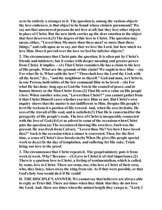 as to be entirely a strangerto it. The question is, among the various objects
thy love embraces, is that object to be found whose claimis paramount? We
say not that unrenewed persons do not love at all; but they love other objects
in place of Christ. But the new birth carries up the dear emotion to the object
that best deserves it.(3)The degree of this love to Christ. The question may
mean, either, "Lovestthou Me more than these men? or more than these
things," and calls upon us to say, not that we love the Lord, but how much we
love Him. Does it prevail over the love we feel for inferior objects?
2. The circumstance that Christ puts the question. It is often put by Christ's
friends and ministers; but it comes with deeper meaning and greaterpower
from Christ. It implies —(1) That Christ considers He has a claim to the love
of His people. What are the grounds of this claim? We ought to love Him —(a)
For what He is. What saith the law? "Thou shalt love the Lord thy God, with
all thy heart," &c., "and thy neighbour as thyself." God and man, as Christ is,
in one Person, both tables of the law command Him to be loved —(b) For
what He has done: long ago as God the Son in the council of peace, and in
human history as the Man Christ Jesus.(2)ThatHe sets a value on His people
s love. When another asks you, "Lovestthou Christ?" you cannot gatherfrom
it that Christ Himself cares whetheryou love Him or not. But Christ's own
inquiry shows that the matter is not indifferent to Him. Despise His people's
level He reckons it a portion of His reward. And, when He sees its fruits, He
sees ofthe travail of His soul, and is satisfied.(3)That He is concernedfor the
prosperity of His people's souls. The love of Christ is inseparably connected
with the love of God.(4)Let us advert to some of the occasionswhenChrist
puts the question.(a) The occasionofshowing His own love. Such was the
present. He was fresh from Calvary. "Lovestthou Me? See how I have loved
thee!" Such is the occasionwhen a sinner is converted. Then, for the first
time, a sense ofChrist's love breaks in.(b) When He gives His people special
work to do.(c) In the day of temptation, and suffering for His sake. Trials
bring our love to the proof.
3. The circumstance that Christ repeats it. The gospelministry puts it from
week to week. Why? Because—(1)Love to Christ is of vital importance.(2)
There is a spurious love to Christ, a feeling of sentimentalism, which is called,
by some, love to Christ. There are some, too, who love a Christ of their own,
who, they fancy, takes awaythe sting from sin. As if that were possible, or that
God's holy Son would do it if He could!
II. THE DISCIPLE'S ANSWER. We cannotsay that believers are always able
to reply as Peterdid. There are times when they think that they do not love
the Lord. And. there are times when the utmost length they cango is, "Lord, I
 