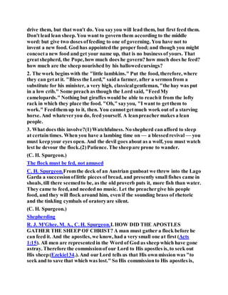 drive them, but that won't do. You sayyou will lead them, but first feed them.
Don't lead lean sheep. You want to govern them according to the middle
word: but give two doses offeeding to one of governing. You have not to
invent a new food. God has appointed the proper food; and though you might
concocta new food and get your name up, that is no business of yours. That
greatshepherd, the Pope, how much does he govern? how much does he feed?
how much are the sheep nourished by his hallowedcursings?
2. The work begins with the "little lambkins." Put the food, therefore, where
they can getat it. "Bless the Lord," said a farmer, after a sermonfrom a
substitute for his minister, a very high, classicalgentleman, "the hay was put
in a low crib." Some preach as though the Lord said, "FeedMy
camelopards." Nothing but giraffes would be able to reachit from the lofty
rack in which they place the food. "Oh," sayyou, "I want to getthem to
work." Feedthem up to it, then. You cannot getmuch work out of a starving
horse. And whateveryou do, feed yourself. A leanpreacher makes a lean
people.
3. What does this involve?(1)Watchfulness. No shepherd canafford to sleep
at certain times. When you have a lambing time on — a blessedrevival — you
must keepyour eyes open. And the devil goes about as a wolf, you must watch
lest he devour the flock.(2)Patience. The sheepare prone to wander.
(C. H. Spurgeon.)
The flock must be fed, not amused
C. H. Spurgeon.Fromthe deck of an Austrian gunboat we threw into the Lago
Garda a successionoflittle pieces of bread, and presently small fishes came in
shoals, till there seemedto be, as the old proverb puts it, more fish than water.
They came to feed, and needed no music. Let the preachergive his people
food, and they will flock around him, even if the sounding brass of rhetoric
and the tinkling cymbals of oratoryare silent.
(C. H. Spurgeon.)
Shepherding
R. J. M'Ghee, M. A., C. H. Spurgeon.I. HOW DID THE APOSTLES
GATHER THE SHEEP OF CHRIST? A man must gather a flock before he
can feed it. And the apostles, we know, had a very small one at first (Acts
1:15). All men are representedin the Word of God as sheep which have gone
astray. Therefore the commissionof our Lord to His apostles is, to seek out
His sheep(Ezekiel34.). And our Lord tells us that His own mission was "to
seek and to save that which was lost." So His commissionto His apostles is,
 