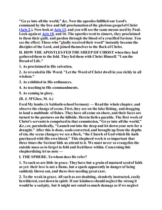 "Go ye into all the world," &c. Now the apostles fulfilled our Lord's
command by the free and full proclamationof the glorious gospelof Christ
(Acts 2.). Now look at Acts 13. and you will see the same means used by Paul.
Look againat Acts 10. and 16. The apostles wentto sinners, they proclaimed
to them their guilt, and pardon through the blood of a crucified Saviour. You
see the effect. Those who "gladly receivedtheir word" instantly became the
disciples of the Lord, and joined themselves to the flock of Christ.
II. HOW THE APOSTLES FED THE SHEEP OF CHRIST when they had
gatheredthem to the fold. They fed them with Christ Himself. "I am the
Breadof Life."
1. As proclaimed in His salvation.
2. As revealedin His Word. "Let the Word of Christ dwell in you richly in all
wisdom."
3. As exhibited in His ordinances.
4. As teaching in His commandments.
5. As coming in glory.
(R. J. M'Ghee, M. A.)
FeedMy lambs (A Sabbath-schoolSermon): — Readthe whole chapter, and
observe the change of scene. First, they are on the lake fishing, and dragging
to land a multitude of fishes. They have all come on shore, and their faces are
turned to the pastures on the hillside. Herein lieth a parable. The first work of
Christ's servants is comprised in that commission, "Go ye into all the world,"
&c.;or, parabolically, "Launch out into the deep and let down your nets for a
draught." After this is done, souls converted, and brought up from the depths
of sin, the scene changes:we see a flock, "the Church of God which He hath
purchased with His own blood." This shepherd work is so important that
three times the Saviour bids us attend to it. We must never so evangelize the
outside mass as to forget to fold and feedthose within. Concerning this
shepherdizing let us note —
I. THE SPHERE. To whom does He refer?
1. To such as are little in grace. Theyhave but a grain of mustard seedof faith
as yet: their love is not a flame, but a spark apparently in dangerof being
suddenly blown out, and there-fore needing greatcare.
2. To the weak in grace. All such as are doubting, slenderly instructed, easily
bewildered, castdown in spirit. If our kindness should neglectthe strong it
would be a sadpity, but it might not entail so much damage as if we neglect
 