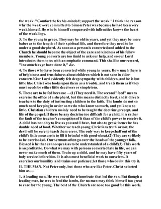 the weak. "Comfortthe feeble-minded; support the weak."I think the reason
why the weak were committed to Simon Peterwas because he had been very
weak himself. He who is himself compassedwith infirmities knows the heart
of the weaklings.
3. To the young in grace. Theymay be old in years, and yet they may be mere
babes as to the length of their spiritual life, and therefore they need to be
under a goodshepherd. As soonas a person is convertedand added to the
Church he should become the object of the care and kindness of his fellow
members. Young converts are too timid to ask our help, and so our Lord
introduces them to us with an emphatic command. This shall be our reward,
"Inasmuch as ye have done it," &c.
4. To those who have been converted while young in years. How much there is
of brightness and trustfulness about children which is not seenin elder
converts!Our Lord evidently felt deep sympathy with children, and he is but
little like Christ who looks upon them as a trouble, and treats them as if they
must needs be either little deceivers or simpletons.
5. These are to be fed because —(1)They need it. The second"feed" means
exercise the office of a shepherd, but this means distinctly feed, and it directs
teachers to the duty of instructing children in the faith. The lambs do not so
much need keeping in order as we do who know so much, and yet know so
little. Christian children mainly need to be taught the doctrine, precept, and
life of the gospel. If there be any doctrine too difficult for a child, it is rather
the fault of the teacher's conceptionof it than of the child's powerto receive it.
A child has not only to live as you and I have, but also to grow; hence he has
double need of food. Whether we teachyoung Christians truth or not, the
devil will be sure to teachthem error. The only way to keepchaff out of the
child's little measure is to fill it brimful with goodwheat.(2)They are so likely
to be overlooked. Our sermons often go over the heads of the younger folk.
Blessedis he that can so speak as to be understanded of a child!(3) This work
is so profitable. Do what we may with persons converted late in life, we can
never make much of them. Train up a child, and he may have fifty years of
holy service before him. It is also most beneficialwork to ourselves. It
exercises ourhumility and trains our patience;let those who doubt this try it.
II. THE MAN. Not Peteronly, but those who are like Peter. Christ selected
him as —
1. A leading man. He was one of the triumvirate that led the van. But though a
leading man, he was to feed the lambs, for no man may think himself too great
to care for the young. The best of the Church are none too goodfor this work.
 