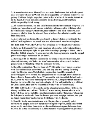 2. A warmheartedman. Simon Peterwas not a Welshman, but he had a great
deal of what we know as Welsh fire. He was just the sortof man to interest the
young. Children delight to gather round a fire, whether it be on the hearth or
in the heart. Certain persons appearto be made of ice, and from these
children speedily shrink away.
3. An experiencedman. He had sinned much and had been much forgiven. We
want experiencedmen and women to talk to children, and to tell them what
have been their dangers, their sins, their sorrows, and their comforts. The
young are glad to hear the story of those who have been further on the road
than they have.
4. A greatly indebted man. He owedmuch to Jesus Christ, according to that
rule of the kingdom — he loveth much to whom much hath been forgiven.
III. THE PREPARATION. Peterwas preparedfor feeding Christ's lambs —
1. By being fed himself. The Lord gave him a breakfastbefore giving him a
commission. It is quite right for you to be teaching a greatpart of the Lord's
Day; but I think a teacheris very unwise who does not come to hear the gospel
preachedand get a meal for his own soul.
2. By being with his Master. I commend the study of instructive books, but
above all the study of Christ. An hour's communion with Jesus is the best
preparation for teaching either the young or the old.
3. By self-examination. "Lovestthou Me?" Often the vesselwants scouring
with self-examinationbefore the Lord canfitly use it to convey the living
waterto thirsting ones. Mainly that examination should be exercised
concerning our love; for the bestpreparation for teaching Christ's lambs is
love — love to Jesus and to them. We cannotbe priests on their behalf unless
like Aaron we weartheir names upon our breasts. A shepherd that does not
love his sheep is a hireling and not a shepherd. Our subject is the love of God
in Christ Jesus. How canwe teachthis if we have no love ourselves?
IV. THE WORK. Every lessonshould be a feeding lesson. It is of little use to
thump the Bible and call out, "Believe!" when nobody knows whatis to be
believed. I see no use in fiddles and tambourines; neither lambs nor sheepcan
be fed upon brass bands. Feedthe lambs; you need not pipe to them, nor put
garlands round their necks;but do feed them. This feeding is —
1. Humble, lowly, unostentatious work. Shepherds are generally quiet,
unobtrusive people. They are never made knights or peers, albeit they do far
more useful work than those who are floated into rank upon their own beer
barrels. So in the ease ofmany a faithful teacherof young children; you hear
 
