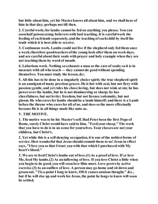 but little about him, yet his Masterknows all about him, and we shall hear of
him in that day; perhaps not till then.
2. Careful work;for lambs cannotbe fed on anything you please. You can
soonhalf poisonyoung believers with bad teaching. It is carefulwork the
feeding of eachlamb separately, and the teaching of eachchild by itself the
truth which it is best able to receive.
3. Continuous work. Lambs could not live if the shepherd only fed them once
a week;therefore goodteachers ofthe young look after them on week days,
and are careful about their souls with prayer and holy example when they are
not teaching them by word of mouth.
4. Laborious work. Nothing so exhausts a man as the care of souls;so it is in
measure with all who teach — they cannotdo goodwithout spending
themselves. You must study the lesson, &c.
5. All this has to be done in a singularly choice spirit; the true shepherd spirit
is an amalgamof many precious graces. He is hot with zeal, but not fiery with
passion;gentle, and yet rules his class;loving, but does not wink at sin; he has
powerover the lambs, but he is not domineering or sharp; he has
cheerfulness, but not levity; freedom, but not license;solemnity, but not
gloom. He who cares for lambs should be a lamb himself; and there is a Lamb
before the throne who cares forall of us, and does so the more effectually
because He is in all things made like unto us.
V. THE MOTIVE.
1. The motive was to be his Master's self. Had Peterbeen the first Pope of
Rome, surely Christ would have said to him, "Feedyour sheep." The work
that you have to do is in no sense for yourselves. Your classesare not your
children, but Christ's.
2. Yet while this is a self-denying occupation, it is one of the noblestforms of
service. How wonderful that Jesus should commit them to us! Jesus in effect
says, "I love you so that I trust you with that which I purchased with My
heart's blood."
3. We are to feed Christ's lambs out of love.(1)As a proof of love. If ye love
Me, feed My lambs.(2) As an inflowing of love. If you love Christ a little when
you begin to do good, you will soonlove Him more. Love grows by active
exercise.(3)As an outflow of love. A person may go home and sit down and
groanout, "Tis a point I long to know, Oft it causesanxious thought," &c.,
but if he will rise up and work for Jesus, the point he longs to know will soon
be settled.
 