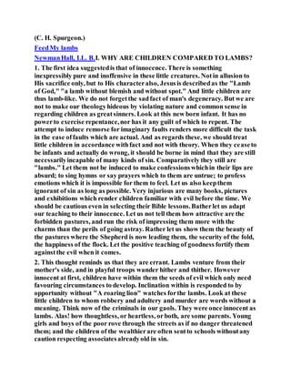 (C. H. Spurgeon.)
FeedMy lambs
NewmanHall, LL. B.I. WHY ARE CHILDREN COMPARED TO LAMBS?
1. The first idea suggestedis that of innocence. There is something
inexpressibly pure and inoffensive in these little creatures. Notin allusion to
His sacrifice only, but to His characteralso, Jesusis describedas the "Lamb
of God," "a lamb without blemish and without spot." And little children are
thus lamb-like. We do not forgetthe sadfact of man's degeneracy. But we are
not to make our theologyhideous by violating nature and common sense in
regarding children as greatsinners. Look at this new born infant. It has no
powerto exercise repentance,nor has it any guilt of which to repent. The
attempt to induce remorse for imaginary faults renders more difficult the task
in the ease offaults which are actual. And as regards these, we should treat
little children in accordance withfact and not with theory. When they ceaseto
be infants and actually do wrong, it should be borne in mind that they are still
necessarilyincapable of many kinds of sin. Comparatively they still are
"lambs." Let them not be induced to make confessionswhichin their lips are
absurd; to sing hymns or say prayers which to them are untrue; to profess
emotions which it is impossible for them to feel. Let us also keepthem
ignorant of sin as long as possible. Very injurious are many books, pictures
and exhibitions which render children familiar with evil before the time. We
should be cautious even in selecting their Bible lessons.Batherlet us adapt
our teaching to their innocence. Let us not tell them how attractive are the
forbidden pastures, and run the risk of impressing them more with the
charms than the perils of going astray. Rather let us show them the beauty of
the pastures where the Shepherd is now leading them, the security of the fold,
the happiness of the flock. Let the positive teaching of goodness fortify them
againstthe evil when it comes.
2. This thought reminds us that they are errant. Lambs venture from their
mother's side, and in playful troops wander hither and thither. However
innocent at first, children have within them the seeds of evil which only need
favouring circumstances to develop. Inclination within is responded to by
opportunity without "A roaring lion" watches forthe lambs. Look at these
little children to whom robbery and adultery and murder are words without a
meaning. Think now of the criminals in our gaols. They were once innocent as
lambs. Alas! how thoughtless, or heartless, orboth, are some parents. Young
girls and boys of the poor rove through the streets as if no danger threatened
them; and the children of the wealthierare often sentto schools withoutany
caution respecting associatesalreadyold in sin.
 