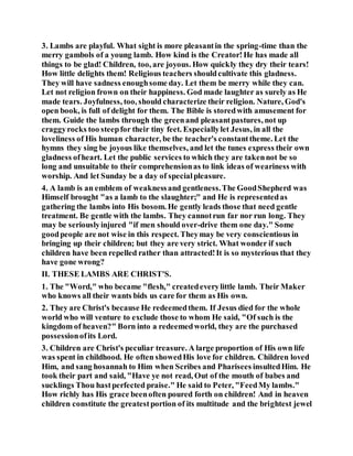 3. Lambs are playful. What sight is more pleasantin the spring-time than the
merry gambols of a young lamb. How kind is the Creator!He has made all
things to be glad! Children, too, are joyous. How quickly they dry their tears!
How little delights them! Religious teachers shouldcultivate this gladness.
They will have sadness enoughsome day. Let them be merry while they can.
Let not religion frown on their happiness. God made laughter as surely as He
made tears. Joyfulness, too, should characterize their religion. Nature, God's
open book, is full of delight for them. The Bible is storedwith amusement for
them. Guide the lambs through the greenand pleasantpastures, not up
craggyrocks too steepfor their tiny feet. Especiallylet Jesus, in all the
loveliness of His human character, be the teacher's constanttheme. Let the
hymns they sing be joyous like themselves, and let the tunes express their own
gladness ofheart. Let the public services to which they are takennot be so
long and unsuitable to their comprehensionas to link ideas of weariness with
worship. And let Sunday be a day of specialpleasure.
4. A lamb is an emblem of weaknessand gentleness.The GoodShepherd was
Himself brought "as a lamb to the slaughter;" and He is representedas
gathering the lambs into His bosom. He gently leads those that need gentle
treatment. Be gentle with the lambs. They cannotrun far nor run long. They
may be seriouslyinjured "if men should over-drive them one day." Some
goodpeople are not wise in this respect. Theymay be very conscientious in
bringing up their children; but they are very strict. What wonder if such
children have been repelled rather than attracted!It is so mysterious that they
have gone wrong?
II. THESE LAMBS ARE CHRIST'S.
1. The "Word," who became "flesh," createdeverylittle lamb. Their Maker
who knows all their wants bids us care for them as His own.
2. They are Christ's because He redeemedthem. If Jesus died for the whole
world who will venture to exclude those to whom He said, "Of such is the
kingdom of heaven?" Born into a redeemedworld, they are the purchased
possessionofits Lord.
3. Children are Christ's peculiar treasure. A large proportion of His own life
was spent in childhood. He often showedHis love for children. Children loved
Him, and sang hosannah to Him when Scribes and Pharisees insultedHim. He
took their part and said, "Have ye not read, Out of the mouth of babes and
sucklings Thou hastperfected praise." He said to Peter, "FeedMy lambs."
How richly has His grace beenoften poured forth on children! And in heaven
children constitute the greatestportion of its multitude and the brightest jewel
 