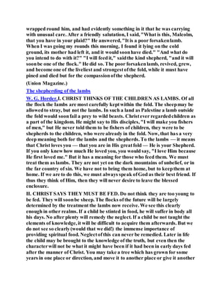 wrapped round him, and had evidently something in it that he was carrying
with unusual care. After a friendly salutation, I said, "What is this, Malcolm,
that you have in your plaid?" He answered, "It is a poor forsakenlamb.
When I was going my rounds this morning, I found it lying on the cold
ground, its mother had left it, and it would soonhave died." "And what do
you intend to do with it?" "I will feedit," saidthe kind shepherd, "and it will
soonbe one of the flock." He did so. The poor forsakenlamb, revived, grew,
and become one of the liveliest and strongestofthe fold, while it must have
pined and died but for the compassionofthe shepherd.
(Union Magazine.)
The shepherding of the lambs
W. G. Horder.I. CHRIST THINKS OF THE CHILDREN AS LAMBS. Of all
the flock the Iambs are most carefully keptwithin the fold. The sheepmay be
allowedto stray, but not the lambs. In such a land as Palestine a lamb outside
the fold would soonfail a prey to wild beasts. Christever regardedchildren as
a part of the kingdom. He might say to His disciples, "I will make you fishers
of men," but He never told them to be fishers of children, they were to be
shepherds to the children, who were already in the fold. Now, that has a very
deep meaning both for the lambs and the shepherds. To the lambs — it means
that Christ loves you — that you are in His greatfold — He is your Shepherd.
If you only knew how much He loved you, you would say, "I love Him because
He first loved me." But it has a meaning for those who feed them. We must
treat them as lambs. They are not yet on the dark mountains of unbelief, or in
the far country of sin. We have not to bring them home, but to keepthem at
home. If we are to do this, we must always speak ofGod as their best friend. If
thus they think of Him, then they will never desire to leave the blessed
enclosure.
II. CHRIST SAYS THEY MUST BE FED. Do not think they are too young to
be fed. They will soonbe sheep. The flocks ofthe future will be largely
determined by the treatment the lambs now receive. We see this clearly
enough in other realms. If a child be stinted in food, he will suffer in body all
his days. No after plenty will remedy the neglect. If a child be not taught the
elements of knowledge, it will be difficult to acquire them afterwards. But we
do not see so clearly(would that we did!) the immense importance of
providing spiritual food. Neglectofthis can never be remedied. Later in life
the child may be brought to the knowledge of the truth, but even then the
characterwill not be what it might have been if it had been in early days fed
after the manner of Christ. You may take a tree which has grown for some
years in one place or direction, and move it to another place or give it another
 