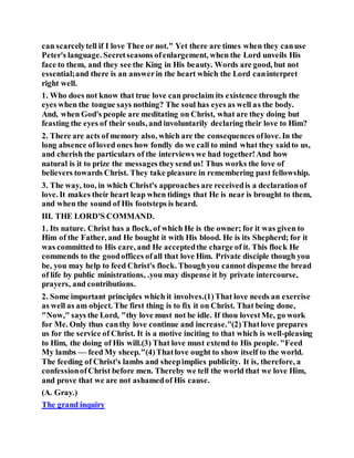 can scarcelytell if I love Thee or not." Yet there are times when they canuse
Peter's language. Secretseasons ofenlargement, when the Lord unveils His
face to them, and they see the King in His beauty. Words are good, but not
essential;and there is an answerin the heart which the Lord caninterpret
right well.
1. Who does not know that true love can proclaim its existence through the
eyes when the tongue says nothing? The soul has eyes as well as the body.
And, when God's people are meditating on Christ, what are they doing but
feasting the eyes of their souls, and involuntarily declaring their love to Him?
2. There are acts of memory also, which are the consequences oflove. In the
long absence ofloved ones how fondly do we call to mind what they saidto us,
and cherish the particulars of the interviews we had together!And how
natural is it to prize the messages theysend us! Thus works the love of
believers towards Christ. They take pleasure in remembering past fellowship.
3. The way, too, in which Christ's approaches are receivedis a declarationof
love. It makes their heart leap when tidings that He is near is brought to them,
and when the sound of His footsteps is heard.
III. THE LORD'S COMMAND.
1. Its nature. Christ has a flock, of which He is the owner; for it was given to
Him of the Father, and He bought it with His blood. He is its Shepherd; for it
was committed to His care, and He acceptedthe charge of it. This flock He
commends to the goodoffices ofall that love Him. Private disciple though you
be, you may help to feed Christ's flock. Thoughyou cannot dispense the bread
of life by public ministrations, .you may dispense it by private intercourse,
prayers, and contributions.
2. Some important principles which it involves.(1)That love needs an exercise
as well as am object. The first thing is to fix it on Christ. That being done,
"Now," says the Lord, "thy love must not be idle. If thou lovestMe, go work
for Me. Only thus canthy love continue and increase."(2)Thatlove prepares
us for the service of Christ. It is a motive inciting to that which is well-pleasing
to Him, the doing of His will.(3) That love must extend to His people. "Feed
My lambs — feed My sheep."(4)Thatlove ought to show itself to the world.
The feeding of Christ's lambs and sheepimplies publicity. It is, therefore, a
confessionofChrist before men. Thereby we tell the world that we love Him,
and prove that we are not ashamedof His cause.
(A. Gray.)
The grand inquiry
 