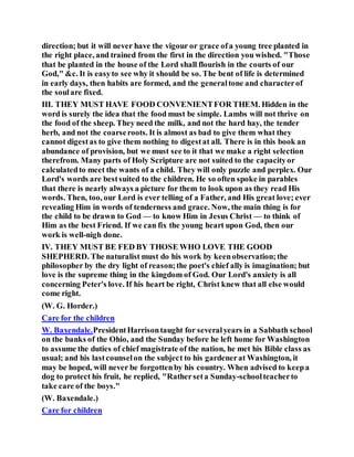 direction; but it will never have the vigour or grace ofa young tree planted in
the right place, and trained from the first in the direction you wished. "Those
that be planted in the house of the Lord shall flourish in the courts of our
God," &c. It is easyto see why it should be so. The bent of life is determined
in early days, then habits are formed, and the generaltone and characterof
the soulare fixed.
III. THEY MUST HAVE FOOD CONVENIENTFOR THEM. Hidden in the
word is surely the idea that the food must be simple. Lambs will not thrive on
the food of the sheep. They need the milk, and not the hard hay, the tender
herb, and not the coarseroots. It is almost as bad to give them what they
cannot digestas to give them nothing to digestat all. There is in this book an
abundance of provision, but we must see to it that we make a right selection
therefrom. Many parts of Holy Scripture are not suited to the capacityor
calculatedto meet the wants of a child. They will only puzzle and perplex. Our
Lord's words are bestsuited to the children. He so often spoke in parables
that there is nearly always a picture for them to look upon as they read His
words. Then, too, our Lord is ever telling of a Father, and His great love; ever
revealing Him in words of tenderness and grace. Now, the main thing is for
the child to be drawn to God — to know Him in Jesus Christ — to think of
Him as the best Friend. If we can fix the young heart upon God, then our
work is well-nigh done.
IV. THEY MUST BE FED BY THOSE WHO LOVE THE GOOD
SHEPHERD. The naturalist must do his work by keenobservation;the
philosopher by the dry light of reason;the poet's chief ally is imagination; but
love is the supreme thing in the kingdom of God. Our Lord's anxiety is all
concerning Peter's love. If his heart be right, Christ knew that all else would
come right.
(W. G. Horder.)
Care for the children
W. Baxendale.PresidentHarrisontaught for severalyears in a Sabbath school
on the banks of the Ohio, and the Sunday before he left home for Washington
to assume the duties of chief magistrate of the nation, he met his Bible class as
usual; and his lastcounselon the subject to his gardenerat Washington, it
may be hoped, will never be forgottenby his country. When advised to keepa
dog to protect his fruit, he replied, "Ratherseta Sunday-schoolteacherto
take care of the boys."
(W. Baxendale.)
Care for children
 