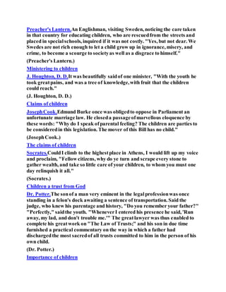 Preacher's Lantern.An Englishman, visiting Sweden, noticing the care taken
in that country for educating children, who are rescuedfrom the streets and
placed in specialschools, inquired if it was not costly. "Yes, but not dear. We
Swedes are not rich enough to let a child grow up in ignorance, misery, and
crime, to become a scourge to societyas well as a disgrace to himself."
(Preacher's Lantern.)
Ministering to children
J. Houghton, D. D.It was beautifully saidof one minister, "With the youth he
took greatpains, and was a tree of knowledge,with fruit that the children
could reach."
(J. Houghton, D. D.)
Claims of children
JosephCook.Edmund Burke once was obligedto oppose in Parliament an
unfortunate marriage law. He closeda passageofmarvellous eloquence by
these words: "Why do I speak ofparental feeling? The children are parties to
be consideredin this legislation. The mover of this Bill has no child."
(JosephCook.)
The claims of children
Socrates.CouldI climb to the highestplace in Athens, I would lift up my voice
and proclaim, "Fellow citizens, why do ye turn and scrape every stone to
gather wealth, and take so little care of your children, to whom you must one
day relinquish it all."
(Socrates.)
Children a trust from God
Dr. Potter.The sonof a man very eminent in the legalprofessionwas once
standing in a felon's dock awaiting a sentence of transportation. Said the
judge, who knew his parentage and history, "Do you remember your father?"
"Perfectly," saidthe youth. "WheneverI entered his presence he said, 'Run
away, my lad, and don't trouble me.'" The greatlawyer was thus enabled to
complete his greatwork on "The Law of Trusts;" and his son in due time
furnished a practical commentary on the way in which a father had
dischargedthe most sacredof all trusts committed to him in the person of his
own child.
(Dr. Potter.)
Importance of children
 