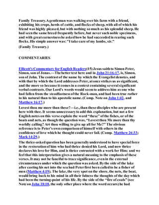 Family Treasury.Agentleman was walking overhis farm with a friend,
exhibiting his crops, herds of cattle, and flocks of sheep, with all of which his
friend was highly pleased, but with nothing so much as his splendid sheep. He
had seenthe same breed frequently before, but never such noble specimens,
and with greatearnestnesshe askedhow he had succeededin rearing such
flocks. His simple answerwas:"I take care of my lambs, sir."
(Family Treasury.)
COMMENTARIES
Ellicott's Commentary for English Readers(15)Jesus saithto Simon Peter,
Simon, son of Jonas.—Thebettertext here and in John 21:16-17, is, Simon,
son of John. The contrastof the name by which the Evangelistdenotes, and
with that by which the Lord addresses Peter, atonce strikes us as significant,
and the more so because it comes in a context containing severalsignificant
verbal contrasts. Our Lord’s words would seemto address him as one who
had fallen from the steadfastnessofthe Rock-man, and had been true rather
to his natural than to his apostolic name. (Comp. Note on John 1:42, and
Matthew 16:17.)
Lovest thou me more than these?—i.e.,than these disciples who are present
here with thee. It seems unnecessaryto add this explanation, but not a few
English notes on this verse explain the word “these” ofthe fishes, or of the
boats and nets, as though the question was, “Lovestthou Me more than thy
worldly calling? Art thou willing to give up all for Me?” The obvious
reference is to Peter’s owncomparisonof himself with others in the
confidence of love which he thought could never fail. (Comp. Matthew 26:33;
Mark 14:29.)
The thrice-askedquestionhas been generallyunderstood to have specialforce
in the restorationof him who had thrice denied his Lord, and now thrice
declares his love for Him, and is thrice entrusted with a work for Him; and we
feel that this interpretation gives a natural meaning to the emphasis of these
verses. It may not be fanciful to trace significance, evenin the external
circumstances under which the question was asked. Bythe side of the lake
after casting his net into the sea had Peterfirst been calledto be a fisher of
men (Matthew 4:19). The lake, the very spot on the shore, the nets, the boat,
would bring back to his mind in all their fulness the thoughts of the day which
had been the turning-point of his life. By the side of the “fire of coals” (see
Note on John 18:18, the only other place where the word occurs)he had
 