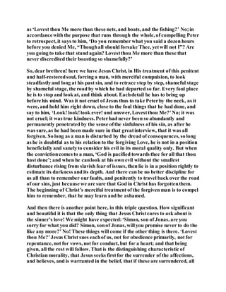 as ‘Lovest thou Me more than these nets, and boats, and the fishing?’ No;in
accordancewith the purpose that runs through the whole, of compelling Peter
to retrospect, it says to him, ‘Do you remember what you said a dozen hours
before you denied Me, “Thoughall should forsake Thee, yetwill not I”? Are
you going to take that stand again? Lovestthou Me more than these that
never discredited their boasting so shamefully?’
So, dear brethren! here we have Jesus Christ, in His treatment of this penitent
and half-restoredsoul, forcing a man, with merciful compulsion, to look
steadfastlyand long at his past sin, and to retrace step by step, shameful stage
by shameful stage, the road by which he had departed so far. Every foul place
he is to stop and look at, and think about. Eachdetail he has to bring up
before his mind. Was it not cruel of Jesus thus to take Peterby the neck, as it
were, and hold him right down, close to the foul things that he had done, and
say to him, ‘Look! look!look ever! and answer, Lovestthou Me?’No; it was
not cruel; it was true kindness. Peterhad never been so abundantly and
permanently penetrated by the sense ofthe sinfulness of his sin, as after he
was sure, as he had been made sure in that greatinterview, that it was all
forgiven. So long as a man is disturbed by the dread of consequences, so long
as he is doubtful as to his relation to the forgiving Love, he is not in a position
beneficially and sanelyto consider his evil in its moral quality only. But when
the convictioncomes to a man, ‘God is pacified towards thee for all that thou
hast done’; and when he canlook at his own evil without the smallest
disturbance rising from slavish fear of issues, then lie is in a position rightly to
estimate its darkness and its depth. And there can be no better discipline for
us all than to remember our faults, and penitently to travel back over the road
of our sins, just because we are sure that God in Christ has forgottenthem.
The beginning of Christ’s merciful treatment of the forgiven man is to compel
him to remember, that he may learn and be ashamed.
And then there is another point here, in this triple question. How significant
and beautiful it is that the only thing that Jesus Christcares to ask about is
the sinner’s love! We might have expected:‘Simon, son of Jonas, are you
sorry for what you did? Simon, sonof Jonas, willyou promise never to do the
like any more?’ No! These things will come if the other thing is there. ‘Lovest
thou Me?’Jesus Christ sues eachof us, not for obedience primarily, not for
repentance, not for vows, not for conduct, but for a heart; and that being
given, all the rest will follow. That is the distinguishing characteristic of
Christian morality, that Jesus seeks firstfor the surrender of the affections,
and believes, and is warranted in the belief, that if these are surrendered, all
 