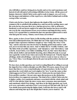 else will follow; and love being given, loyalty and service and repentance and
hatred of self-will and of self-seeking willfollow in her train. All the gracesof
human characterwhich Christ seeks,and is ready to impart, are, as it were,
but the pages and ministers of the regal Love, who follow behind and swellthe
cortege ofher servants.
Christ asks forlove. Surely that indicates the depth of His own! In this
commerce He is satisfiedwith nothing less, and can ask for nothing more; and
He seeks forlove because He is love, and has given love. Oh! to all hearts
burdened, as all our hearts ought to be-unless the burden has been castoff in
one way-by the consciousnessofour ownweaknessand imperfection, surely,
surely, it is a gospelthat is containedin that one question addressedto a man
who had gone far astray, ‘Simon, sonof Jonas, lovestthou?’
Here, again, we have Jesus Christ, in His dealing with the penitent, willing to
trust discredited professions. We think that one of the signs of our being wise
people is that experience shall have taught us ‘once’ being ‘bit, twice’ to be
‘shy,’ and if a man has once deceivedus by flaming professions and ice-cold
acts, never to trust him any more. And we think that is ‘worldly wisdom,’ and
‘the bitter fruit of earthly experience,’and ‘sharpness,’and ‘shrewdness,’and
so forth. Jesus Christ, even whilst reminding Peter, by that ‘more than these,’
of his utterly hollow and unreliable boasting, shows Himself ready to accept
once againthe words of one whose unveracity He had proved. ‘Charity hopeth
all things, believeth all things,’ and Jesus Christ is ready to trust us when we
say, ‘I love Thee,’even though often in the past our professedlove has been all
disproved.
We have here, in this question, our Lord revealing Himself as willing to accept
the imperfect love which a disciple can offer Him. Of course, many of you well
know that there is a very remarkable play of expressionhere. In the two first
questions the word which our Lord employs for ‘love’ is not the same as that
which appears in Peter’s two first answers. Christasks forone kind of love;
Peterproffers another. I do not enter upon discussionas to the distinction
betweenthese two apparent synonyms. The kind of love which Christ asks for
is higher, nobler, less emotional, and more associatedwith the whole mind and
will. It is the inferior kind, the more warm, more sensuous, more passionate
and emotional, which Peter brings. And then, in the third question, our Lord,
as it were, surrenders and takes Peter’s ownword, as if He had said, ‘Be it so!
You shrink from professing the higher kind; I will take the lower;and I will
educate and bring that up to the height that I desire you to stand at.’ Ah,
 