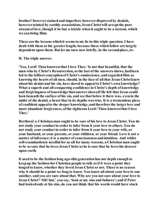 brother! howeverstained and imperfect, howeverdisproved by denials,
howevertainted by earthly associations, JesusChristwill acceptthe poor
stream of love, though it be but a trickle when it ought to be a torrent, which
we can bring Him.
These are the lessons whichit seems to me lie in this triple question. I have
dealt with them at the greaterlength, because those whichfollow are largely
dependent upon them. But let me turn now briefly, in the secondplace, to-
II. The triple answer.
‘Yea, Lord! Thou knowestthat I love Thee.’Is not that beautiful, that the
man who by Christ’s Resurrection, as the last of the answers shows, hadbeen
led to the loftiest conceptionof Christ’s omniscience, and regardedHim as
knowing the hearts of all men, should, in the face of all that Jesus Christknew
about his denial and his sin, have dared to appeal to Christ’s own knowledge?
What a superb and all-conquering confidence in Christ’s depth of knowledge
and forgivingness of knowledge thatanswershowed!He felt that Jesus could
look beneath the surface of his sin, and see that below it there was, evenin the
midst of the denial, a heart that in its depths was true. It is a tremendous piece
of confident appealto the deeper knowledge,and therefore the largerlove and
more abundant forgiveness, ofthe righteous Lord-’Thou knowestthat I love
Thee.’
Brethren! a Christian man ought to be sure of his love to Jesus Christ. You do
not study your conduct in order to infer from it your love to others. You do
not study your conduct in order to infer from it your love to your wife, or
your husband, or your parents, or your children, or your friend. Love is not a
matter of inference;it is a matter of consciousnessand intuition. And whilst
self-examinationis needful for us all for many reasons, a Christian man ought
to be as sure that he loves Jesus Christ as he is sure that he loves his dearest
upon earth.
It used to be the fashion long ago-this generationhas not depth enough to
keepup the fashion-for Christian people to talk as if it were a point they
longed to know, whether they loved Jesus Christ or not. There is no reason
why it should be a point we long to know. You know all about your love to one
another, and you are sure about that. Why are you not sure about your love to
Jesus Christ? ‘Oh! but,’ you say, ‘look at my sins and failures’; and if Peter
had lookedonly at his sins, do you not think that his words would have stuck
 