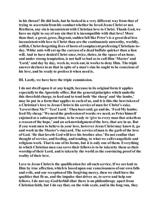 in his throat? He did look, but he lookedin a very different way from that of
trying to ascertainfrom his conductwhether he loved Jesus Christ or not.
Brethren, any sin is inconsistentwith Christian love to Christ. Thank God, we
have no right to sayof any sin that it is incompatible with that love! More
than that; a great, gross, flagrant, sudden fall like Peter’s is a greatdeal less
inconsistentwith love to Christ than are the continuously unworthy, worldly,
selfish, Christ-forgetting lives of hosts of complacentprofessing Christians to-
day. White ants will eat up the carcaseofa dead buffalo quicker than a lion
will. And to have denied Christ once, twice, thrice, in the space ofan hour,
and under strong temptation, is not half so bad as to call Him ‘Master’and
‘Lord,’ and day by day, week in, week out, in works to deny Him. The triple
answerdeclares to us that in spite of a man’s sins he ought to be conscious of
his love, and be ready to profess it when need is.
III. Lastly, we have here the triple commission.
I do not dwell upon it at any length, because in its original form it applies
especiallyto the Apostolic office. But the generalprinciples which underlie
this threefold charge, to feed and to tend both ‘the sheep’ and ‘the lambs,’
may be put in a form that applies to eachof us, and it is this-the best tokenof
a Christian’s love to Jesus Christ is his service of man for Christ’s sake.
‘Lovest thou Me?’‘Yea! Lord.’ Thou hast said; go and do, ‘FeedMy lambs;
feed My sheep.’ We need the professionof words;we need, as Peterhimself
enjoined at a subsequent time, to be ready to ‘give to every man that askethus
a reasonof the hope,’ and an acknowledgmentofthe love, that are in us. But
if you want men to believe in your love, however Jesus Christmay know it, go
and work in the Master’s vineyard. The service ofman is the garb of the love
of God. ‘He that loveth God will love his brother also.’Do not confine that
thought of service, and feeding, and tending, to what we callevangelistic and
religious work. That is one of its forms, but it is only one of them. Everything
in which Christian men can serve their fellows is to be takenby them as their
worship of their Lord, and is takenby the world as the convincing proof of the
reality of their love.
Love to Jesus Christ is the qualification for all such service. If we are knit to
Him by true affection, which is basedupon our consciousness ofour own falls
and evils, and our receptionof His forgiving mercy, then we shall have the
qualities that fit us, and the impulse that drives us, to serve and help our
fellows. I do not say-Godforbid!-that there is no philanthropy apart from
Christian faith, but I do say that, on the wide scale, and in the long run, they
 