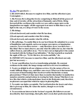 W. Jay.The question is —
I. REASONABLE. Becausewe oughtto love Him, and the affection is just.
Contemplate —
1. His Person. He is altogetherlovely: comprising in Himself all the graces of
time and of eternity; all the attractions of humanity and of Deity. Bring
forward all the excellencesthe world ever saw;add as many more as the
imagination can supply: all this aggregate is no more to Him than a ray of
light to the sun, or a drop of waterto the ocean.
2. His doings.
(1)Look backward, and considerwhat He has done.
(2)Look upward, and considerwhat He is doing.
(3)Look forward, and consider what He will do.
3. His sufferings. To enable Him to be our best friend, He submitted to a scene
of humiliation and anguish, such as no tongue can express, orimagination
conceive. Neverwas there sorrow — and, therefore, never was there love —
like thine! But we must observe, not only what He suffers for us, but what He
suffers from us, and suffers in us. "Forwe have not an high priest who cannot
be touched with the feeling of our infirmities." He that toucheth us toucheth
the apple of His eye. "O, for this love, let rocks and hills," &c
II. IMPORTANT, because we must love Him: and the affectionis not only
just but necessary —
1. To our sanctification. Love is a transforming principle. By constant
residence in the mind, the image stamps and leaves its own resemblance.
2. To give us delight in all our religious services. It is the nature of love to
render difficult things easy, and bitter ones sweet. Whatwas it that turned the
sevenyears of hard bondage that Jacobservedfor Rachelinto so many
pleasantdays? What is it that more than reconciles thatmother to numberless
nameless anxieties and privations in rearing her baby charge? Butthere is no
love like that which a redeemedsinner bears to his Redeemer;and, therefore,
no pleasure can equal that which he enjoys in pleasing Him.
3. To render our duties acceptable. The Lord lookethto the heart; and when
this is given up to Him, He values the motive, though we err in the
circumstances.
4. To ascertainour interest in the Saviour's regards. His followers are not
describedby their knowledge, theirgifts, their creed, their profession;but by
 
