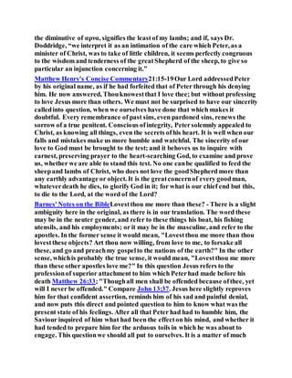 the diminutive of αρνα, signifies the leastof my lambs; and if, says Dr.
Doddridge, “we interpret it as an intimation of the care which Peter, as a
minister of Christ, was to take of little children, it seems perfectly congruous
to the wisdom and tenderness of the greatShepherd of the sheep, to give so
particular an injunction concerning it.”
Matthew Henry's Concise Commentary21:15-19Our Lord addressedPeter
by his original name, as if he had forfeited that of Peter through his denying
him. He now answered, Thouknowestthat I love thee; but without professing
to love Jesus more than others. We must not be surprised to have our sincerity
calledinto question, when we ourselves have done that which makes it
doubtful. Every remembrance of past sins, even pardoned sins, renews the
sorrow of a true penitent. Conscious ofintegrity, Petersolemnly appealed to
Christ, as knowing all things, even the secrets ofhis heart. It is well when our
falls and mistakes make us more humble and watchful. The sincerity of our
love to God must be brought to the test; and it behoves us to inquire with
earnest, preserving prayer to the heart-searching God, to examine and prove
us, whether we are able to stand this test. No one canbe qualified to feed the
sheepand lambs of Christ, who does not love the goodShepherd more than
any earthly advantage or object. It is the greatconcernof every goodman,
whateverdeath he dies, to glorify God in it; for what is our chief end but this,
to die to the Lord, at the word of the Lord?
Barnes'Notes on the BibleLovestthou me more than these? - There is a slight
ambiguity here in the original, as there is in our translation. The word these
may be in the neuter gender, and refer to these things his boat, his fishing
utensils, and his employments; or it may be in the masculine, and refer to the
apostles. In the former sense it would mean, "Lovestthou me more than thou
lovestthese objects? Art thou now willing, from love to me, to forsake all
these, and go and preachmy gospelto the nations of the earth?" In the other
sense, whichis probably the true sense, it would mean, "Lovestthou me more
than these other apostles love me?" In this question Jesus refers to the
professionof superior attachment to him which Peterhad made before his
death Matthew 26:33;"Thoughall men shall be offended because ofthee, yet
will I never be offended." Compare John 13:37. Jesus here slightly reproves
him for that confident assertion, reminds him of his sad and painful denial,
and now puts this direct and pointed question to him to know what was the
present state of his feelings. After all that Peter had had to humble him, the
Saviour inquired of him what had been the effecton his mind, and whether it
had tended to prepare him for the arduous toils in which he was about to
engage. This questionwe should all put to ourselves. It is a matter of much
 