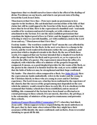 importance that we should ourselves know what is the effectof the dealings of
divine Providence on our hearts, and what is our present state of feeling
toward the Lord Jesus Christ.
Thou knowestthat I love thee - Peternow made no pretensions to love
superior to his brethren. His sad denial had convinced him of the folly of that
claim; but still he could appeal to the Searcherofthe heart, and say that he
knew that he loved him. Here is the expressionof a humbled soul - soul made
sensible of its weaknessand need of strength, yet with evidence of true
attachment to the Saviour. It is not the most confident pretensions that
constitute the highest proof of love to Christ; and the happiest and best state
of feeling is when we canwith humility, yet with confidence, look to the Lord
Jesus and say, "Thou knowestthat I love thee."
Feedmy lambs - The word here rendered "feed" means the care afforded by
furnishing nutriment for the flock. In the next verse there is a change in the
Greek, and the word rendered feed denotes rather the care, guidance, and
protection which a shepherd extends to his flock. By the use of both these
words, it is supposed that our Saviour intended that a shepherd was both to
offer the proper food for his flock and to govern it; or, as we express it, to
exercise the office of a pastor. The expressionis takenfrom the office of a
shepherd, with which the office of a minister of the gospelis frequently
compared. It means, as a goodshepherd provides for the wants of his flock, so
the pastorin the church is to furnish food for the soul, or so to exhibit truth
that the faith of believers may be strengthened and their hope confirmed.
My lambs - The church is often comparedto a flock. See John 10:1-16. Here
the expressionmy lambs undoubtedly refers to the tender and the young in
the Christian church; to those who are young in years and in Christian
experience. The Lord Jesus saw, whathas been confirmed in the experience of
the church, that the successofthe gospelamong men depended on the care
which the ministry would extend to those in early life. It is in obedience to this
command that Sunday schools have been established, and no means of
fulfilling this command of the Saviour have been found so effectualas to
extend patronage to those schools.It is not merely, therefore, the privilege, it
is the solemnduty of ministers of the gospelto countenance and patronize
those schools.
Jamieson-Fausset-BrownBible Commentary15-17. whenthey had dined,
Jesus saith—Silenceappears to have reigned during the meal; unbroken on
His part, that by their mute observationof Him they might have their
assurance ofHis identity the more confirmed; and on theirs, from reverential
shrinking to speak till He did.
 
