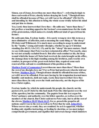 Simon, son of Jonas, lovestthou me more than these?—referring lovingly to
those sad words of Peter, shortly before denying his Lord, "Thoughall men
shall be offended because ofThee, yet will I never be offended" (Mt 26:33),
and intending by this allusion to bring the whole scene vividly before his mind
and put him to shame.
Yea, Lord; thou knowestthat I love thee—He adds not, "more than these,"
but prefixes a touching appealto the Saviour's ownomniscience for the truth
of his protestation, which makes it a totally different kind of speechfrom his
former.
He saith unto him, Feedmy lambs—It is surely wrong to view this term as a
mere diminutive of affection, and as meaning the same thing as "the sheep"
[Websterand Wilkinson]. It is much more according to usage to understand
by the "lambs," young and tender disciples, whetherin age or Christian
standing (Isa 40:11;1Jo 2:12, 13), and by the "sheep" the more mature. Shall
we say (with many) that Peterwas here reinstated in office? Notexactly, since
he was not actually excluded from it. But after such conduct as his, the deep
wound which the honor of Christ had received, the stain brought on his office,
the damage done to his high standing among his brethren, and even his own
comfort, in prospectof the greatwork before him, required some such
renewalof his calland re-establishment of his position as this.
Matthew Poole's CommentaryLovestthou me more than these? More than
the restof my disciples love me? For so Peterhad professed, whenhe told our
Saviour, Matthew 26:33, Though all men should be offended because ofthee,
yet will I never be offended. Peternow having by his temptation learned more
humility and modesty, doth not reply, Lord, thou knowestthat I love thee
more than these;he only avers the truth and sincerity, not the degree of his
love. Christ replies,
Feedmy lambs: by which he understands his people, his church; not the
pastors of it, (as if Christ by this had made Peterthe chief pastorover the rest
of the apostles), but the community. The papists from this text argue for
Peter’s primacy and authority over his fellow apostles, as wellas over the
members of the church. But Christ said not to Peter only, but to all the rest of
the eleven, Matthew 28:19 Mark 16:15, Go ye, preach the gospelto all
nations; and it was to the rest as well as to Peterthat he said, John 20:23,
Whose soeversins ye remit, they are remitted. So as it is apparent, whether
feeding only signifies instructing, or feeding by doctrine, or (as most judge)
comprehends government, and signifies that universal charge which ministers
 