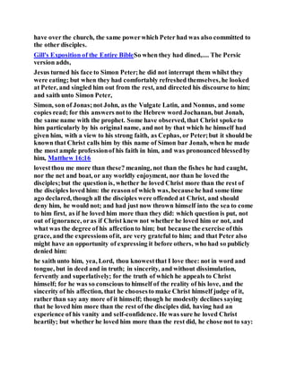 have over the church, the same powerwhich Peter had was also committed to
the other disciples.
Gill's Exposition of the Entire BibleSo when they had dined,.... The Persic
version adds,
Jesus turned his face to Simon Peter;he did not interrupt them whilst they
were eating; but when they had comfortably refreshed themselves, he looked
at Peter, and singled him out from the rest, and directed his discourse to him;
and saith unto Simon Peter,
Simon, son of Jonas;not John, as the Vulgate Latin, and Nonnus, and some
copies read; for this answers notto the Hebrew word Jochanan, but Jonah,
the same name with the prophet. Some have observed, that Christ spoke to
him particularly by his original name, and not by that which he himself had
given him, with a view to his strong faith, as Cephas, or Peter;but it should be
known that Christ calls him by this name of Simon bar Jonah, when he made
the most ample professionof his faith in him, and was pronounced blessedby
him, Matthew 16:16
lovestthou me more than these? meaning, not than the fishes he had caught,
nor the net and boat, or any worldly enjoyment, nor than he loved the
disciples;but the question is, whether he loved Christ more than the rest of
the disciples loved him: the reasonof which was, becausehe had some time
ago declared, though all the disciples were offended at Christ, and should
deny him, he would not; and had just now thrown himself into the sea to come
to him first, as if he loved him more than they did: which question is put, not
out of ignorance, oras if Christ knew not whether he loved him or not, and
what was the degree of his affectionto him; but because the exercise ofthis
grace, and the expressions ofit, are very grateful to him; and that Peter also
might have an opportunity of expressing it before others, who had so publicly
denied him:
he saith unto him, yea, Lord, thou knowestthat I love thee: not in word and
tongue, but in deed and in truth; in sincerity, and without dissimulation,
fervently and superlatively; for the truth of which he appeals to Christ
himself; for he was so conscious to himself of the reality of his love, and the
sincerity of his affection, that he choosesto make Christ himself judge of it,
rather than say any more of it himself; though he modestly declines saying
that he loved him more than the rest of the disciples did, having had an
experience of his vanity and self-confidence. He was sure he loved Christ
heartily; but whether he loved him more than the rest did, he chose not to say:
 