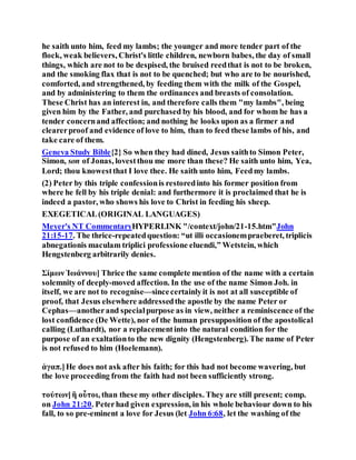 he saith unto him, feed my lambs; the younger and more tender part of the
flock, weak believers, Christ's little children, newborn babes, the day of small
things, which are not to be despised, the bruised reedthat is not to be broken,
and the smoking flax that is not to be quenched; but who are to be nourished,
comforted, and strengthened, by feeding them with the milk of the Gospel,
and by administering to them the ordinances and breasts of consolation.
These Christ has an interest in, and therefore calls them "my lambs", being
given him by the Father, and purchased by his blood, and for whom he has a
tender concernand affection; and nothing he looks upon as a firmer and
clearerproof and evidence of love to him, than to feed these lambs of his, and
take care of them.
Geneva Study Bible{2} So when they had dined, Jesus saithto Simon Peter,
Simon, son of Jonas, lovestthou me more than these? He saith unto him, Yea,
Lord; thou knowestthat I love thee. He saith unto him, Feedmy lambs.
(2) Peter by this triple confessionis restoredinto his former position from
where he fell by his triple denial: and furthermore it is proclaimed that he is
indeed a pastor, who shows his love to Christ in feeding his sheep.
EXEGETICAL(ORIGINAL LANGUAGES)
Meyer's NT CommentaryHYPERLINK "/context/john/21-15.htm"John
21:15-17. The thrice-repeatedquestion: “ut illi occasionempraeberet, triplicis
abnegationis maculam triplici professione eluendi,” Wetstein, which
Hengstenberg arbitrarily denies.
Σίμων Ἰωάννου] Thrice the same complete mention of the name with a certain
solemnity of deeply-moved affection. In the use of the name Simon Joh. in
itself, we are not to recognise—sincecertainlyit is not at all susceptible of
proof, that Jesus elsewhere addressedthe apostle by the name Peter or
Cephas—anotherand specialpurpose as in view, neither a reminiscence of the
lost confidence (De Wette), nor of the human presupposition of the apostolical
calling (Luthardt), nor a replacementinto the natural condition for the
purpose of an exaltationto the new dignity (Hengstenberg). The name of Peter
is not refused to him (Hoelemann).
ἀγαπ.]He does not ask after his faith; for this had not become wavering, but
the love proceeding from the faith had not been sufficiently strong.
τούτων]ἢ οὗτοι, than these my other disciples. They are still present; comp.
on John 21:20. Peterhad given expression, in his whole behaviour down to his
fall, to so pre-eminent a love for Jesus (let John 6:68, let the washing of the
 