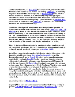feet, the sword-stroke,and John 13:37 be borne in mind), and in virtue of the
distinction, of which Jesus had deemed him worthy (John 1:43), as well as by
his postat the head of the apostles (comp. on Matthew 16:18), into which he
was not now for the first time to be introduced (Hengstenberg), so pre-
eminent a love was to be expectedfrom him, that there is sufficient occasion
for the πλεῖον τούτων without requiring a specialreference to Matthew 26:33
(from which, in comparisonwith John 13:37, a conclusionhas been drawn
adverse to the Johanneanauthorship).
Peterin his answerplaces, insteadof the ἀγαπ. (diligis) of the question, the
expressionof personalheart emotion, φιλῶ, amo (comp. John 11:3; John 11:5,
John 20:2), by which he gives the most direct satisfactionto his inmost feeling;
appeals, in so doing, in the consciousnessofthe want of personalwarranty, to
the Lord’s knowledge ofthe heart, but leaves the πλεῖον τούτωνunanswered,
because his fall has made him humble, for which reasonJesus also, in tender
forbearance, is silent as to that πλεῖον τούτωνin the questions that follow—
vivid originality of the narrative, markedby such delicacyof feeling.
βόσκε τὰ ἀρνία μου]Restorationto the previous standing, which the rest of
the apostles did not require, therefore containing the primacy of Peteronly in
so far as it already previously existed; see on Matthew 16:18.
ἀρνία] Expressionof tender emotion: little lambs, without obliteration of the
diminutive significationalso in Revelation5:6; Isaiah40:11, Aq. The
discourse becomes firmer in John 21:16, where πρόβατα, and again, more
touched with emotion in John 21:17, where προβάτια, little sheep(see the
critical notes), is found. By all three words, the ἀρχιποίμην[285]means His
believing ones in general(1 Peter 5:4), without making a separationbetween
beginners and those who are matured (Euth. Zigabenus, Wetstein, Lange, and
severalothers), or even betweenlaity and clergy(Eusebius, Emiss,
Bellarmine). Maldonatus aptly remarks:the distinction is non in re, sedin
voce, where, notwithstanding, he, with other Catholic expositors, erroneously
lays emphasis on the fact that preciselyto Peterwas the whole flock entrusted;
the latter shared, in truth, with all the apostles, the same office of tending the
entire flock.
πάλιν δεύτερον]See on Matthew 26:42.
ποίμαινε]More universal and more expressive of carefully ruling activity in
general(Acts 20:28;1 Peter 5:2; Revelation2:27; Revelation7:17, and see
 