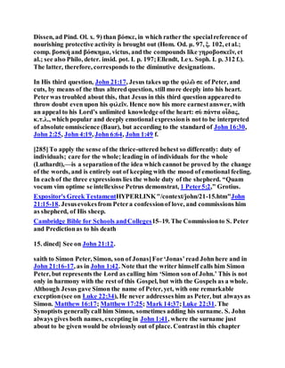 Dissen, ad Pind. Ol. x. 9) than βόσκε, in which rather the specialreference of
nourishing protective activity is brought out (Hom. Od. μ. 97, ξ. 102, etal.;
comp. βοσκή and βόσκημα, victus, and the compounds like γηροβοσκεῖν, et
al.; see also Philo, deter. insid. pot. I. p. 197;Ellendt, Lex. Soph. I. p. 312 f.).
The latter, therefore, corresponds to the diminutive designations.
In His third question, John 21:17, Jesus takes up the φιλῶ σε of Peter, and
cuts, by means of the thus altered question, still more deeply into his heart.
Peterwas troubled about this, that Jesus in this third question appearedto
throw doubt even upon his φιλεῖν. Hence now his more earnestanswer, with
an appeal to his Lord’s unlimited knowledge ofthe heart: σὺ πάντα οἶδας,
κ.τ.λ., which popular and deeply emotional expressionis not to be interpreted
of absolute omniscience (Baur), but according to the standard of John 16:30,
John 2:25, John 4:19, John 6:64, John 1:49 f.
[285]To apply the sense of the thrice-uttered behest so differently: duty of
individuals; care for the whole; leading in of individuals for the whole
(Luthardt),—is a separationof the idea which cannot be proved by the change
of the words, and is entirely out of keeping with the mood of emotional feeling.
In eachof the three expressions lies the whole duty of the shepherd. “Quam
vocum vim optime se intellexisse Petrus demonstrat, 1 Peter5:2,” Grotius.
Expositor's Greek TestamentHYPERLINK"/context/john/21-15.htm"John
21:15-18. Jesusevokesfrom Petera confessionof love, and commissions him
as shepherd, of His sheep.
Cambridge Bible for Schools andColleges15–19. The Commissionto S. Peter
and Predictionas to his death
15. dined] See on John 21:12.
saith to Simon Peter, Simon, son of Jonas]For‘Jonas’read John here and in
John 21:16-17, as in John 1:42. Note that the writer himself calls him Simon
Peter, but represents the Lord as calling him ‘Simon son of John.’ This is not
only in harmony with the rest of this Gospel, but with the Gospels as a whole.
Although Jesus gave Simon the name of Peter, yet, with one remarkable
exception(see on Luke 22:34), He never addresseshim as Peter, but always as
Simon. Matthew 16:17; Matthew 17:25; Mark 14:37;Luke 22:31. The
Synoptists generallycall him Simon, sometimes adding his surname. S. John
always gives both names, excepting in John 1:41, where the surname just
about to be given would be obviously out of place. Contrastin this chapter
 