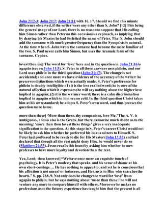John 21:2-3; John 21:7; John 21:11 with 16, 17. Should we find this minute
difference observed, if the writer were any other than S. John? [12]This being
the generalusage ofour Lord, there is no reasonto suppose that His calling
him Simon rather than Peteron this occasionis a reproach, as implying that
by denying his Masterhe had forfeited the name of Peter. That S. John should
add the surname with much greaterfrequency than the Synoptists is natural.
At the time when S. John wrote the surname had become the more familiar of
the two. S. Paul never calls him Simon, but uses the Aramaic form of the
surname, Cephas.
lovestthou me] The word for ‘love’ here and in the question in John 21:16 is
agapân(see on John 11:5). S. Peterin all three answers uses philein, and our
Lord uses philein in the third question (John 21:17). The change is not
accidental;and once more we have evidence of the accuracyof the writer: he
preserves distinctions which were actually made. S. Peter’s preference for
philein is doubly intelligible: (1) it is the less exaltedword; he is sure of the
natural affectionwhich it expresses;he will say nothing about the higher love
implied in agapân;(2) it is the warmer word; there is a calm discrimination
implied in agapânwhich to him seems cold. In the third question Christ takes
him at his ownstandard; he adopts S. Peter’s ownword, and thus presses the
question more home.
more than these]‘More than these, thy companions, love Me.’The A. V. is
ambiguous, and so also is the Greek, but there cannot be much doubt as to the
meaning: ‘more than thou lovestthese things’ gives a very inadequate
significationto the question. At this stage in S. Peter’s careerChrist would not
be likely to ask him whether he preferred his boat and nets to Himself. S.
Peterhad professedto be ready to die for His Master(John 13:37) and had
declaredthat though all the restmight deny Him, he would never do so
(Matthew 26:33). Jesus recalls this boastby asking him whether he now
professes to have more loyalty and devotion than the rest.
Yea, Lord; thou knowest]“We have once more an exquisite touch of
psychology. It is Peter’s modesty that speaks, andhis sense ofshame at his
own short-comings … He has nothing to appeal to, and yet he is consciousthat
his affectionis not unreal or insincere, and He trusts to Him who searchesthe
hearts.” S. pp. 268, 9. Not only does he change the word for ‘love’ from
agapânto philein, but he says nothing about ‘more than these:’ he will not
venture any more to compare himself with others. Moreoverhe makes no
professions as to the future; experience has taught him that the present is all
 