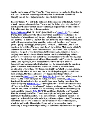 that he can be sure of. The ‘Thou’ in ‘Thou knowest’is emphatic. This time he
will trust the Lord’s knowledge ofhim rather than his own estimate of
himself. Can all these delicate touches be artistic fictions?
Feedmy lambs] Not only is he not degradedon accountof his fall, he receives
a fresh charge and commission. The work of the fisher gives place to that of
the shepherd: the souls that have been brought togetherand wonneed to be
fed and tended. And this S. Petermust do.
Bengel's GnomenHYPERLINK"/john/21-15.htm"John21:15. Ὅτε, when)
During their eating there had been more than usual silence. Silence atthe
beginning of a feastis not only the part of politeness, but even of modesty and
self-control.—ὁ Ἰησοῦς)The Byz. and Lat. formerly omitted these words, as is
evident from Augustine. Nor were they in the cod. Reutlingensis “manu
primâ.”[404]—ἀγαπᾷς με, lovest[amas] thou Me?) Thrice the Lord asks a
question: Lovest thou Me more than these? Lovestthou Me? φιλεῖς [diligis?],
dost thou esteemMe? Thrice Peteranswers, I do esteemThee. Ἀγαπᾶν,
amare, is the part of relationship and affection:φιλεῖν, diligere, is the actof
the judgment. Others make this distinction, that ἀγαπᾶνis simply to love;
φιλεῖν, to love in such a way as that we should evince our love by kissing one:
and this is the distinction which Eustathius upholds; but Peter, to the question
of the Lord ἀγαπᾷς με, does not seemto have been likely to answer
ἐμφατικώτερον, more emphatically, than was the expressionin the question,
φιλῶ. Where the difference is not expressed, the one is included in the
significationof the other.[405]Jesus, now that Peter’s faith was established,
questions him about his love: and this is the distinguishing characteristic of
the Shepherd. On this condition of love depend the things which are
mentioned in John 21:15, etc., and John 21:18-19.—πλεῖοντούτων)more than
these, viz. thy fellow-disciples. So οὗτος,this man, occurs in John 21:21.
Previously Peterhad saidthat he would show more fidelity than these (his
fellow-disciples):Matthew 26:33, “Thoughall[406]shall be offended because
of Thee, yet will I never be offended:” but now he simply says, I love Thee: he
does not add, more than these. Yet he had lately shownhimself most eagerly
desirous of the Lord, in John 21:7 [“He casthimself into the sea,” to reach
Him the sooner].—σὺ οἶδας,Thouknowest)Peterhad given a proof of the
contrary by his late denial of Jesus:now, instead of argument, he makes his
appeal to the knowledge and omniscience ofJesus.—βόσκε, feed)The words,
more than these, serve to indicate that Peteris here restoredto his place,
which he had lostby his denial of Jesus;and at the same time that a
something is assignedto him peculiarly, as compared with the other disciples,
 