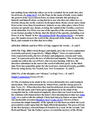 but nothing from which the others are to be excluded: for in truth they also
loved Jesus, ch. John 16:27. Let the Pope, in the name of truth, cease,under
the pretext of the successionto Peter, to claim violently this privilege to
himself, and himself alone, seeing that he is one who does not either love or
feed the sheep, but on the contrary feeds upon them. Rome canno more claim
Peteras her own, than Jerusalemor Antioch, or any other place where Peter
actedas an apostle:nay, Rome, as being the capital of the Gentiles, canleast
of all claim him. For Peterwas one of the apostles of the circumcision. There
is one feature peculiar to Rome, that the blood of the apostles, including even
Peter, is to be ‘found’ in her: Revelation18:20; Revelation18:24.—τὰἀρνία
μου, My lambs) Jesus is the Lord of the sheepand of the lambs. He loves His
flock, and commits it to him that loves Him.
[404]But ABDabc and best MSS. of Vulg. support the words.—E. andT.
[405]The Vulg. differs from Bengel, and rightly gives the reverse explanation
to ἀγαπᾶς and φιλεῖς respectively;“diligis, diligis,” twice, to representthe
twice repeatedἀγαπᾶς, the love of choice and judgment, esteem;and “amo,
amo,” to represent φιλῶ, the love of affectionand impulse. The word ἀγαπᾶς
sounds too cold to the ear of Peter, who was now burning with love. He
therefore substitutes in his answerthe word of affection, φιλῶ. At the third
time Peterhas gainedhis point: for the Lord now, instead of ἀγαπᾶς, gratifies
Peterby using φιλεῖς. See Trench, Syn. New Testament—E. andT.
[406]Viz. of the disciples: not “all men,” as Engl. Vers.—E. and T.
Pulpit CommentaryVerses 15-19. -
(2) The revelations to be made in the services dictatedby love and issuing in
martyrdom. The confessionmade by Simon Peter, and the charge given to
him. Verse 15. - When therefore they had breakfasted, Jesussaithto Simon
Peter. His full name and Christ-given appellation is in the mind of the
evangelist;but he, with marked emphasis, shows that our Lord went back to
his relations with Simon before the latter's first introduction to him (see John
1:42, etc.), and recalls the attitude Christ had takento Simon on more than
one memorable occasion(Matthew 16:17;Luke 22:31). On two of these
occasions the simple humanity of the apostle was the basis on which the Lord
proceededto conferupon him the high officialdesignation. The grace ofGod,
in the first instance, selectedSimon of Jonahto be a rock. In the second, "not
flesh and blood," but the Father's grace, revealedthe mystery of the Divine
 
