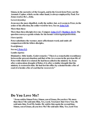 Simon, in the narrative of the Gospels, and in the Greek form Peter, not the
Aramaic Cephas, which, on the other hand, is always employed by Paul. For
Jonas readas Rev., John.
Lovest (ἀγαπᾶς)
Jesus uses the more dignified, really the nobler, but, as it seems to Peter, in the
ardor of his affection, the colder word for love. See on John 5:20.
More than these
More than these disciples love me. Compare John 13:37;Matthew 26:33. The
question conveys a gentle rebuke for his former extravagantprofessions.
I love (φιλῶ)
Petersubstitutes the warmer, more affectionate word, and omits all
comparisonwith his fellow-disciples.
Feed(βόσκε)
See on 1 Peter5:2.
Lambs (ἀρνία)
Diminutive: little lambs. Godet remarks:"There is a remarkable resemblance
betweenthe presentsituation and that of the two scenesin the previous life of
Peterwith which it is related. He had been called to the ministry by Jesus
after a miraculous draught of fishes; it is after a similar draught that the
ministry is restoredto him. He had lost his office by a denial beside a fire of
coal;it is beside a fire of coalthat he recovers it."
Do You Love Me?
“Jesus saidto Simon Peter, Simon, son of Jonas, Do you love Me more
than these? He said unto Him, Yes, Lord, You know that I love You. He
said unto him, FeedMy lambs. He saidto him again the secondtime,
Simon, son of Jonas, do you love Me? He said unto Him, Yes, Lord You
 