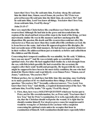 know that I love You. He said unto him, Feedmy sheep. He said unto
him the third time, Simon, son of Jonas, do you love Me? Peterwas
grieved because He said unto him the third time, do you love Me? And
he said unto Him, Lord You know all things. You know that I love You.
Jesus saidunto him, FeedMy sheep.”
John 21:15-17
How very much like Christ before His crucifixion was Christ after His
resurrection!Although He had lain in the grave and descendedinto the
regions of the dead and had retracedhis steps to the land of the living, yet how
marvelously similar He was in His manners and how unchanged in His
disposition. His passion, His death and His resurrectioncould not alter His
characteras a Man any more than they could affectHis attributes as God. He
is Jesus foreverthe same. And when He appearedagain to His disciples, He
had castaside none of His kind manners. He had not lost a particle of interest
in their welfare. He addressedthem just as tenderly as before and calledthem
His children and His friends.
Concerning their temporal condition He was mindful, for He said, “Children,
have you any meat?” And He was certainly quite as watchful over their
spiritual state. Forafter He had supplied their bodies by a rich draught from
the sea, with fish (which possibly He had createdfor the occasion), He
enquires after their souls' health and prosperity. He beganwith the one who
might be supposedto have been in the most sickly condition, the one who had
denied his Masterthrice and wept bitterly–even Simon Peter. “Simon, son of
Jonas,” saidJesus,“Do you love Me?”
Without preface, for we shall have but little time this morning–may Godhelp
us to make gooduse of it!–we shall mention three things. First a solemn
question–“Do youlove Me?” Secondly, a discreetanswer, “Yes, Lord, You
know that I love You.” And thirdly, a required demonstration of the fact. “He
said unto him, FeedMy lambs.” Or again, “FeedMy sheep.”
1. First, then, here was a SOLEMN QUESTION whichour Savior put to
Peter, not for His owninformation, for, as Petersaid, “You know that I
love You,” but for Peter’s examination. It is well, especiallyafter a foul
sin, that the Christian should wellprobe the wound. It is right that he
should examine himself. For sin gives grave cause forsuspicion and it
would be wrong for a Christian to live an hour with a suspicion
concerning his spiritual estate unless he occupies that hour in
examination of himself. Self-examinationshould more especiallyfollow
 