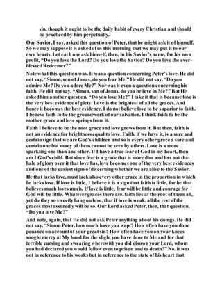 sin, though it ought to be the daily habit of every Christian and should
be practiced by him perpetually.
Our Savior, I say, askedthis question of Peter, that he might ask it of himself.
So we may suppose it is askedofus this morning that we may put it to our
own hearts. Let eachone ask himself, then, in his Savior’s name, for his own
profit, “Do you love the Lord? Do you love the Savior? Do you love the ever-
blessedRedeemer?”
Note what this question was. It was a question concerning Peter’s love. He did
not say, “Simon, son of Jonas, do you fear Me.” He did not say, “Do you
admire Me? Do you adore Me?” Norwas it even a question concerning his
faith. He did not say, “Simon, son of Jonas, do you believe in Me?” But He
askedhim another question, “Do you love Me?” I take it that is because love is
the very best evidence of piety. Love is the brightest of all the graces. And
hence it becomes the best evidence. I do not believe love to be superior to faith.
I believe faith to be the groundwork of our salvation. I think faith to be the
mother grace and love springs from it.
Faith I believe to be the root grace and love grows from it. But then, faith is
not an evidence for brightness equal to love. Faith, if we have it, is a sure and
certain sign that we are God’s children and so is every other grace a sure and
certain one but many of them cannotbe seenby others. Love is a more
sparkling one than any other. If I have a true fearof God in my heart, then
am I God’s child. But since fearis a grace that is more dim and has not that
halo of glory over it that love has, love becomes one of the very bestevidences
and one of the easiestsigns ofdiscerning whether we are alive to the Savior.
He that lacks love, must lack also every other grace in the proportion in which
he lacks love. If love is little, I believe it is a sign that faith is little, for he that
believes much loves much. If love is little, fear will be little and courage for
God will be little. Whatevergraces there are, faith lies at the root of them all,
yet do they so sweetly hang on love, that if love is weak, allthe rest of the
graces mostassuredlywill be so. Our Lord askedPeter, then, that question,
“Do you love Me?”
And note, again, that He did not ask Peteranything about his doings. He did
not say, “Simon Peter, how much have you wept? How often have you done
penance on accountof your greatsin? How often have you on your knees
sought mercy at My hand for the slight you have done to Me and for that
terrible cursing and swearing wherewithyou did disownyour Lord, whom
you had declaredyou would follow even to prison and to death?” No. it was
not in reference to his works but in reference to the state of his heart that
 