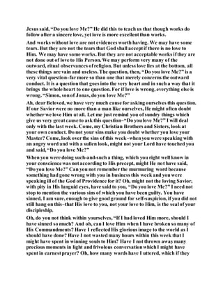 Jesus said, “Do you love Me?” He did this to teach us that though works do
follow after a sincere love, yet love is more excellentthan works.
And works without love are not evidences worth having. We may have some
tears. But they are not the tears that God shall acceptif there is no love to
Him. We may have some works. But they are not acceptable works ifthey are
not done out of love to His Person. We may perform very many of the
outward, ritual observances ofreligion. But unless love lies at the bottom, all
these things are vain and useless.The question, then, “Do you love Me?” is a
very vital question–farmore so than one that merely concerns the outward
conduct. It is a question that goes into the very heart and in such a way that it
brings the whole heart to one question. For if love is wrong, everything else is
wrong. “Simon, sonof Jonas, do you love Me?”
Ah, dear Beloved, we have very much cause for asking ourselves this question.
If our Saviorwere no more than a man like ourselves, He might often doubt
whether we love Him at all. Let me just remind you of sundry things which
give us very greatcause to ask this question–“Do youlove Me?” I will deal
only with the last week. Come, my Christian Brothers and Sisters, look at
your own conduct. Do not your sins make you doubt whether you love your
Master? Come, look overthe sins of this week–whenyou were speaking with
an angry word and with a sullen look, might not your Lord have touched you
and said, “Do you love Me?”
When you were doing such-and-such a thing, which you right well know in
your consciencewas notaccording to His precept, might He not have said,
“Do you love Me?” Can you not remember the murmuring word because
something had gone wrong with you in business this week and you were
speaking ill of the God of Providence for it? Oh, might not the loving Savior,
with pity in His languid eyes, have said to you, “Do you love Me?” I need not
stop to mention the various sins of which you have been guilty. You have
sinned, I am sure, enough to give goodground for self-suspicion, if you did not
still hang on this–that His love to you, not your love to Him, is the sealof your
discipleship.
Oh, do you not think within yourselves, “If I had loved Him more, should I
have sinned so much? And oh, can I love Him when I have broken so many of
His Commandments? Have I reflectedHis glorious image to the world as I
should have done? Have I not wastedmany hours within this week that I
might have spent in winning souls to Him? Have I not thrown awaymany
precious moments in light and frivolous conversationwhichI might have
spent in earnestprayer? Oh, how many words have I uttered, which if they
 