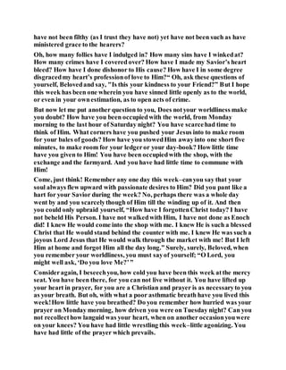 have not been filthy (as I trust they have not) yet have not been such as have
ministered grace to the hearers?
Oh, how many follies have I indulged in? How many sins have I winkedat?
How many crimes have I covered over? How have I made my Savior’s heart
bleed? How have I done dishonor to His cause? How have I in some degree
disgracedmy heart’s professionof love to Him?“ Oh, ask these questions of
yourself, Belovedand say, "Is this your kindness to your Friend?” But I hope
this week has been one wherein you have sinned little openly as to the world,
or even in your ownestimation, as to open acts of crime.
But now let me put another question to you, Does notyour worldliness make
you doubt? How have you been occupiedwith the world, from Monday
morning to the last hour of Saturday night? You have scarcehad time to
think of Him. What corners have you pushed your Jesus into to make room
for your bales of goods? How have you stowedHim awayinto one short five
minutes, to make room for your ledgeror your day-book? How little time
have you given to Him! You have been occupiedwith the shop, with the
exchange and the farmyard. And you have had little time to commune with
Him!
Come, just think! Remember any one day this week–canyou say that your
soul always flew upward with passionate desires to Him? Did you pant like a
hart for your Savior during the week? No, perhaps there was a whole day
went by and you scarcelythough of Him till the winding up of it. And then
you could only upbraid yourself, “How have I forgottenChrist today? I have
not beheld His Person. I have not walkedwith Him, I have not done as Enoch
did! I knew He would come into the shop with me. I knew He is such a blessed
Christ that He would stand behind the counter with me. I knew He was such a
joyous Lord Jesus that He would walk through the market with me! But I left
Him at home and forgot Him all the day long.” Surely, surely, Beloved, when
you remember your worldliness, you must sayof yourself; “O Lord, you
might well ask, ‘Do you love Me?’”
Consideragain, I beseechyou, how cold you have been this week atthe mercy
seat. You have been there, for you can not live without it. You have lifted up
your heart in prayer, for you are a Christian and prayer is as necessaryto you
as your breath. But oh, with what a poor asthmatic breath have you lived this
week!How little have you breathed? Do you remember how hurried was your
prayer on Monday morning, how driven you were on Tuesday night? Can you
not recollecthow languid was your heart, when on another occasionyouwere
on your knees? You have had little wrestling this week–little agonizing. You
have had little of the prayer which prevails.
 