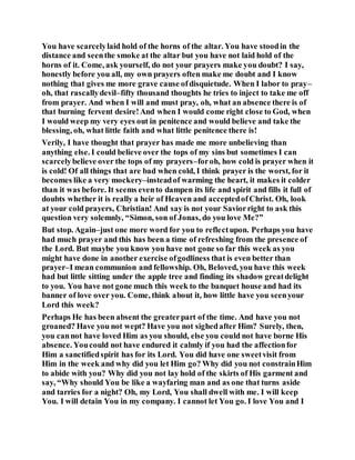 You have scarcelylaid hold of the horns of the altar. You have stoodin the
distance and seenthe smoke at the altar but you have not laid hold of the
horns of it. Come, ask yourself, do not your prayers make you doubt? I say,
honestly before you all, my own prayers often make me doubt and I know
nothing that gives me more grave cause ofdisquietude. When I labor to pray–
oh, that rascallydevil–fifty thousand thoughts he tries to inject to take me off
from prayer. And when I will and must pray, oh, what an absence there is of
that burning fervent desire!And when I would come right close to God, when
I would weep my very eyes out in penitence and would believe and take the
blessing, oh, what little faith and what little penitence there is!
Verily, I have thought that prayer has made me more unbelieving than
anything else. I could believe over the tops of my sins but sometimes I can
scarcelybelieve over the tops of my prayers–foroh, how cold is prayer when it
is cold! Of all things that are bad when cold, I think prayer is the worst, for it
becomes like a very mockery–insteadof warming the heart, it makes it colder
than it was before. It seems evento dampen its life and spirit and fills it full of
doubts whether it is really a heir of Heaven and acceptedofChrist. Oh, look
at your cold prayers, Christian! And say is not your Saviorright to ask this
question very solemnly, “Simon, son of Jonas, do you love Me?”
But stop. Again–just one more word for you to reflectupon. Perhaps you have
had much prayer and this has been a time of refreshing from the presence of
the Lord. But maybe you know you have not gone so far this week as you
might have done in another exercise ofgodliness that is even better than
prayer–I mean communion and fellowship. Oh, Beloved, you have this week
had but little sitting under the apple tree and finding its shadow greatdelight
to you. You have not gone much this week to the banquet house and had its
banner of love over you. Come, think about it, how little have you seenyour
Lord this week?
Perhaps He has been absent the greaterpart of the time. And have you not
groaned? Have you not wept? Have you not sighedafter Him? Surely, then,
you cannot have loved Him as you should, else you could not have borne His
absence. Youcould not have endured it calmly if you had the affectionfor
Him a sanctifiedspirit has for its Lord. You did have one sweetvisit from
Him in the week and why did you let Him go? Why did you not constrainHim
to abide with you? Why did you not lay hold of the skirts of His garment and
say, “Why should You be like a wayfaring man and as one that turns aside
and tarries for a night? Oh, my Lord, You shall dwell with me. I will keep
You. I will detain You in my company. I cannot let You go. I love You and I
 