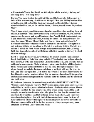 will constrainYou to dwell with me this night and the next day. As long as I
can keepYou, I will keepYou.”
But no. You were foolish. You did let Him go. Oh, Soul, why did you not lay
hold of His arm and say, “I will not let You go”? Butyou did lay hold on Him
so feebly, you did suffer Him to depart so quickly, He might have turned
round and said to you, as He said to Simon, “Simon, son of Jonas, do you love
Me?”
Now, I have askedyou all these questions because Ihave been asking them of
myself. I feel that I must answerto nearly every one of them, “Lord, there is
greatcause for me to ask myself that question,” and I think that most of you,
if you are honest with yourselves, will say the same. I do not approve of the
man that says, “I know I love Christ and I never have a doubt about it.”
Becausewe often have reasonto doubt ourselves, a Believer’s strong faith is
not a strong faith in his own love to Christ–it is a strong faith in Christ’s love
to him. There is no faith which always believes that it loves Christ. Strong
faith has its conflicts and a true Believerwill often wrestle in the very teeth of
his ownfeelings.
Lord, if I ever did love You, nevertheless, if I am not a saint, I am a sinner.
Lord, I still believe. Help You mine unbelief. The disciple can believe when he
feels no love. For he can believe that Christ loves the soul. And when he has no
evidence he can come to Christ without evidence and lay hold of Him, just as
He is, with naked faith and still hold fast by Him. Though he sees not His
signs, though he walk in darkness and there is no light, still may he trust in
the Lord and stay upon His God–but to be certain at all times that we love the
Lord is quite another matter. About this we have need continually to question
ourselves and most scrupulously to examine both the nature and the extent of
our evidences.
II. And now I come to the secondthing which is A DISCREET ANSWER.
“Simon son of Jonas, do you love Me?” Simongave a very goodanswer. Jesus
askedhim, in the first place, whether he loved Him better than others. Simon
would not say that–he had once been a little proud–more than a little–and
thought he was better than the other disciples. But this time he evadedthat
question. He would not say that he loved better than others. And I am sure
there is no loving heart that will think it loves even better than the leastof
God’s children. I believe the higher a man is in grace, the lowerhe will be in
his ownesteemand he will be the lastperson to claim any supremacy over
others in the Divine Grace oflove to Jesus.
 