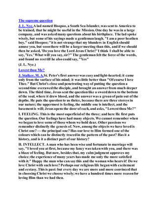 The supreme question
J. L. Nye.A lad named Hoopoo, a South Sea Islander, was sent to America to
be trained, that he might be useful in the Mission. One day he was in a large
company, and was askedmany questions about his birthplace. The lad spoke
wisely, but some of his sayings made a gentlemanlaugh. "I am a poor heathen
boy," said Hoopoo;"it is not strange that my blunders in English should
amuse you, but soonthere will be a largermeeting than this, and if we should
then be asked, 'Do you love the Lord Jesus Christ?'I think I shall be able to
say, 'Yes.' What will you say, sir?" The gentleman felt the force of the words,
and found no resttill he also could say, "Yes"
(J. L. Nye.)
Lovest thou Me?
J. Stalker, M. A.St. Peter's first answerwas easyand light-hearted; it came
only from the surface of his mind; it was little better than "Ofcourse I love
Thee." But Christ's close and penetrating wayof putting the question a
secondtime overawedthe disciple, and brought an answerfrom much deeper
down. The third time, Jesus sent the question like a sworddown to the bottom
of the soul, where it drew blood, and the answerwas a groanof pain out of the
depths. He puts the question to us thrice, because there are three storeys in
our nature; the uppermost is feeling, the middle one is intellect, and the
basementis will; Jesus opens the door of each, and asks, "Lowestthou Me?"
I. FEELING. This is the most superficialof the three; and here He first puts
the question. Our feelings have had many objects. We cannot remember when
we began to love some of those whom we hold dear. Other passions we
remember distinctly the genesis of. Now, among the objects we have loved is
Christ one? — the principal one? Has our love to Him formed one of the
colours which can be distinctly tracedin the pattern of the past? Has it a
history, and is it a distinct part of our history?
II. INTELLECT. A man who has been wise and fortunate in marriage will
say, "I loved you at first, because my fancy was takenwith you, and there was
a blaze of feeling. But now, besides that, my calm judgment approves my
choice;the experience of many years has made me only the more satisfied
with it." Happy the man who can saythis and the woman who hears it! Do we
love Christ with such love? Perhaps our religious life beganwith excitement
and ecstasy. This is past: but every day we are more and more convinced that
in choosing Christ we choose wisely;we have a hundred times more reasonfor
loving Him than we had then.
 