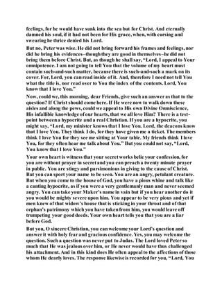 feelings, for he would have sunk into the sea but for Christ. And eternally
damned his soul, if it had not been for His grace, when, with cursing and
swearing he thrice denied his Lord.
But no, Peterwas wise. He did not bring forward his frames and feelings, nor
did he bring his evidences–thoughthey are goodin themselves–he did not
bring them before Christ. But, as though he shall say, “Lord, I appeal to Your
omnipotence. I am not going to tell You that the volume of my heart must
contain such-and-such matter, because there is such-and-such a mark on its
cover. For, Lord, you canread inside of it. And, therefore I need not tell You
what the title is, nor read over to You the index of the contents. Lord, You
know that I love You.”
Now, could we, this morning, dear Friends, give such an answeras that to the
question? If Christ should come here. If He were now to walk down these
aisles and along the pews, could we appeal to His own Divine Omniscience,
His infallible knowledge ofour hearts, that we all love Him? There is a test-
point betweena hypocrite and a real Christian. If you are a hypocrite, you
might say, “Lord, my minister knows that I love You. Lord, the deacons know
that I love You. They think I do, for they have given me a ticket. The members
think I love You for they see me sitting at Your table. My friends think I love
You, for they often hear me talk about You.” But you could not say, “Lord,
You know that I love You.”
Your own heart is witness that your secretworks belie your confession, for
you are without prayer in secretand you can preacha twenty minute prayer
in public. You are stingy and parsimonious in giving to the cause of Christ.
But you can sport your name to be seen. You are an angry, petulant creature.
But when you come to the house of God, you have a pious whine and talk like
a canting hypocrite, as if you were a very gentlemanly man and never seemed
angry. You can take your Maker’s name in vain but if you hear another do it
you would be mighty severe upon him. You appear to be very pious and yet if
men knew of that widow’s house that is sticking in your throat and of that
orphan’s patrimony which you have takenfrom him, you would leave off
trumpeting your gooddeeds. Your own heart tells you that you are a liar
before God.
But you, O sincere Christian, you canwelcome your Lord’s question and
answerit with holy fearand gracious confidence. Yes, you may welcome the
question. Such a question was never put to Judas. The Lord loved Peterso
much that He was jealous overhim, or He never would have thus challenged
his attachment. And in this kind does He often appealto the affections of those
whom He dearly loves. The response likewiseis recordedfor you, “Lord, You
 