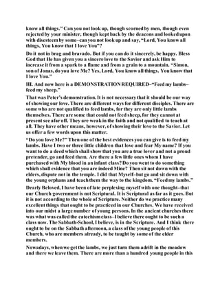 know all things.” Can you not look up, though scornedby men, though even
rejectedby your minister, though kept back by the deacons and lookedupon
with disesteemby some–canyou not look up and say, “Lord, You know all
things, You know that I love You”?
Do it not in brag and bravado. But if you cando it sincerely, be happy. Bless
God that He has given you a sincere love to the Savior and ask Him to
increase it from a spark to a flame and from a grain to a mountain. “Simon,
son of Jonas, do you love Me? Yes, Lord, You know all things. You know that
I love You.”
III. And now here is a DEMONSTRATIONREQUIRED–“Feedmy lambs–
feed my sheep.”
That was Peter’s demonstration. It is not necessarythat it should be our way
of showing our love. There are different ways for different disciples. There are
some who are not qualified to feed lambs, for they are only little lambs
themselves. There are some that could not feed sheep, for they cannot at
present see afaroff. They are weak in the faith and not qualified to teachat
all. They have other means, however, of showing their love to the Savior. Let
us offer a few words upon this matter.
“Do you love Me?” Then one of the best evidences you can give is to feed my
lambs. Have I two or three little children that love and fear My name? If you
want to do a deed which shall show that you are a true lover and not a proud
pretender, go and feed them. Are there a few little ones whom I have
purchased with My blood in an infant class?Do you went to do something
which shall evidence that you are indeed Mine? Then sit not down with the
elders, dispute not in the temple. I did that Myself–but go and sit down with
the young orphans and teachthem the way to the kingdom. “Feedmy lambs.”
Dearly Beloved, I have been of late perplexing myself with one thought–that
our Church government is not Scriptural. It is Scriptural as far as it goes. But
it is not according to the whole of Scripture. Neither do we practice many
excellentthings that ought to be practiced in our Churches. We have received
into our midst a large number of young persons. In the ancient churches there
was what was calledthe catechismclass–Ibelieve there ought to be such a
class now. The Sabbath-School, I believe, is in the Scripture. And I think there
ought to be on the Sabbath afternoon, a class ofthe young people of this
Church, who are members already, to be taught by some of the elder
members.
Nowadays, whenwe getthe lambs, we just turn them adrift in the meadow
and there we leave them. There are more than a hundred young people in this
 