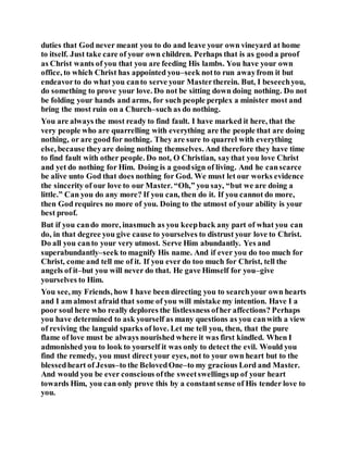 duties that God never meant you to do and leave your own vineyard at home
to itself. Just take care of your own children. Perhaps that is as gooda proof
as Christ wants of you that you are feeding His lambs. You have your own
office, to which Christ has appointed you–seek notto run awayfrom it but
endeavorto do what you canto serve your Mastertherein. But, I beseechyou,
do something to prove your love. Do not be sitting down doing nothing. Do not
be folding your hands and arms, for such people perplex a minister most and
bring the most ruin on a Church–such as do nothing.
You are always the most ready to find fault. I have marked it here, that the
very people who are quarrelling with everything are the people that are doing
nothing, or are good for nothing. They are sure to quarrel with everything
else, because theyare doing nothing themselves. And therefore they have time
to find fault with other people. Do not, O Christian, saythat you love Christ
and yet do nothing for Him. Doing is a goodsign of living. And he canscarce
be alive unto God that does nothing for God. We must let our works evidence
the sincerity of our love to our Master. “Oh,” you say, “but we are doing a
little.” Can you do any more? If you can, then do it. If you cannot do more,
then God requires no more of you. Doing to the utmost of your ability is your
best proof.
But if you cando more, inasmuch as you keepback any part of what you can
do, in that degree you give cause to yourselves to distrust your love to Christ.
Do all you canto your very utmost. Serve Him abundantly. Yes and
superabundantly–seek to magnify His name. And if ever you do too much for
Christ, come and tell me of it. If you ever do too much for Christ, tell the
angels of it–but you will never do that. He gave Himself for you–give
yourselves to Him.
You see, my Friends, how I have been directing you to searchyour own hearts
and I am almost afraid that some of you will mistake my intention. Have I a
poor soul here who really deplores the listlessness ofher affections? Perhaps
you have determined to ask yourself as many questions as you canwith a view
of reviving the languid sparks of love. Let me tell you, then, that the pure
flame of love must be always nourished where it was first kindled. When I
admonished you to look to yourself it was only to detect the evil. Would you
find the remedy, you must direct your eyes, not to your own heart but to the
blessedheart of Jesus–to the BelovedOne–to my gracious Lord and Master.
And would you be ever conscious ofthe sweetswellingsup of your heart
towards Him, you can only prove this by a constantsense of His tender love to
you.
 