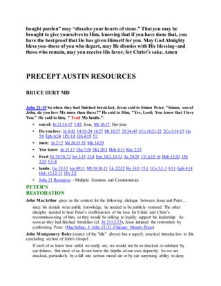 bought pardon” may “dissolve your hearts of stone.” Thatyou may be
brought to give yourselves to Him, knowing that if you have done that, you
have the bestproof that He has given Himself for you. May God Almighty
bless you–those of you who depart, may He dismiss with His blessing–and
those who remain, may you receive His favor, for Christ’s sake. Amen
PRECEPTAUSTIN RESOURCES
BRUCE HURT MD
John 21:15 So when they had finished breakfast, Jesus said to Simon Peter, "Simon, son of
John, do you love Me more than these?" He said to Him, "Yes, Lord; You know that I love
You." He said to him, " Tend My lambs.":
• son of: Jn 21:16,17 1:42, Jona, Mt 16:17, Bar-jona
• Do you love: Jn 8:42 14:15-24 16:27 Mt 10:37 25:34-45 1Co 16:21,22 2Co 5:14,15 Ga
5:6 Eph 6:24 1Pe 1:8 1Jn 4:19 5:1
• more: Jn 21:7 Mt 26:33,35 Mk 14:29
• You know: Jn 21:17 2Sa 7:20 2Ki 20:3 Heb 4:13 Rev 2:23
• Feed: Ps 78:70-72 Jer 3:15 23:4 Eze 34:2-10,23 Ac 20:28 1Ti 4:15,16 Heb 13:20 1Pe
2:25 5:1-4
• lambs: Ge 33:13 Isa 40:11 Mt 18:10,11 Lk 22:32 Ro 14:1 15:1 1Co 3:1-3 8:11 Eph 4:14
Heb 12:12,13 1Pe 2:2
• John 21 Resources - Multiple Sermons and Commentaries
PETER'S
RESTORATION
John MacArthur gives us the context for the following dialogue between Jesus and Peter…
since his denials were public knowledge, he needed to be publicly restored. The other
disciples needed to hear Peter’s reaffirmation of his love for Christ and Christ’s
recommissioning of him, so they would be willing to loyally support his leadership. As
soon as they had finished breakfast (cf. Jn 21:12,13), Jesus initiated the restoration by
confronting Peter. (MacArthur, J: John 12-21. Chicago: Moody Press)
John Montgomery Boice (source of the "title" above) has a superb, practical introduction to this
concluding section of John's Gospel…
If each of us knew how sinful we really are, we would not be so shocked or subdued by
our failures. But most of us do not know the depths of our own depravity. So we are
shocked, particularly by a fall into serious moral sin or by our surprising ability to deny
 