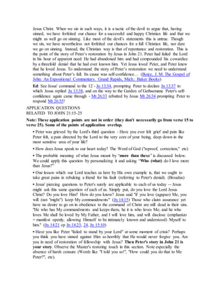 Jesus Christ. When we sin in such ways, it is a tactic of the devil to argue that, having
sinned, we have forfeited our chance for a successful and happy Christian life and that we
might as well go on sinning. Like most of the devil’s statements this is untrue. Though
we sin, we have nevertheless not forfeited our chances for a full Christian life, nor dare
we go on sinning. Instead, the Christian way is that of repentance and restoration. This is
the point of the story of Peter’s restoration by Jesus in John 21. Peter had failed the Lord
in his hour of apparent need. He had abandoned him and had compounded his cowardice
by a threefold denial that he had ever known him. Yet Jesus loved Peter, and Peter knew
that he loved Jesus. To understand the story of Peter’s restoration we need to understand
something about Peter’s fall. Its cause was self-confidence… (Boice, J. M. The Gospel of
John: An Expositional Commentary. Grand Rapids, Mich.: Baker Books)
Ed: See Jesus' command to the 12 - Jn 13:34, prompting Peter to declare Jn 13:37 to
which Jesus replied Jn 13:38, and on the way to the Garden of Gethsemane Peter's self-
confidence again came through - Mt 26:33 rebutted by Jesus Mt 26:34 prompting Peter to
respond Mt 26:35!
APPLICATION QUESTIONS
RELATED TO JOHN 21:15-25
Note: These application points are not in order (they don't necessarily go from verse 15 to
verse 25). Some of the points of application overlap.
• Peter was grieved by the Lord's third question - Have you ever felt grief and pain like
Peter felt, a pain directed by the Lord to the very core of your being, deep down in the
most sensitive area of your life?
• How does Jesus speak to our heart today? The Word of God ("reproof, correction," etc)
• The probable meaning of what Jesus meant by “more than these” is discussed below.
We could apply this question by personalizing it and asking “Who (what) do I love more
than Jesus?”
• One lesson which our Lord teaches us here by His own example is, that we ought to
take great pains in rebuking a friend for his fault (referring to Peter's denial). (Broadus)
• Jesus' piercing questions to Peter's surely are applicable to each of us today -- Jesus
might ask this same question of each of us. Simply put, do you love the Lord Jesus
Christ? Do you love Him? How do you know? Jesus said "if you love (agapao) Me, you
will (not "might") keep My commandments" (Jn 14:15) Those who claim assurance yet
have no desire to go on in obedience to the command of Christ are still dead in their sins.
"He who has My commandments and keeps them, he it is who loves Me; and he who
loves Me shall be loved by My Father, and I will love him, and will disclose (emphanizo
= manifest openly, allowing Himself to be intimately known and understood) Myself to
him." (Jn 14:21 cp Jn 14:23, 24, Jn 15:10)
• Have you like Peter "failed to stand by your Lord" at some moment of crisis? Perhaps
you think you have sinned against Him so horribly that He would never forgive you. Are
you in need of restoration of fellowship with Jesus? Then Peter's story in John 21 is
your story. Observe the Master's restoring touch in this section. Note especially the
absence of harsh censure (Words like "I told you so!", "How could you do that to Me
Peter?", etc).
 