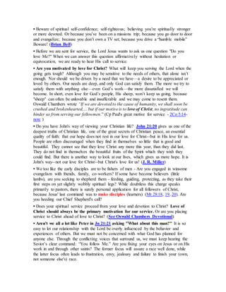 • Beware of spiritual self-confidence; self-righteous; believing you’re spiritually stronger
or more devoted. Or because you’ve been on a missions trip; because you go door to door
and evangelize; because you don’t own a TV set; because you drive a “humble mobile”
Beware! (Brian Bell)
• Before we are sent for service, the Lord Jesus wants to ask us one question "Do you
love Me?" When we can answer this question affirmatively without hesitation or
equivocation, we are ready to hear His call to service.
• Are you motivated by love for Christ? What will keep you serving the Lord when the
going gets tough? Although you may be sensitive to the needs of others, that alone isn’t
enough. Nor should we be driven by a need that we have—a desire to be appreciated or
loved by others. Our needs are deep, and only God can satisfy them. The more we try to
satisfy them with anything else—even God’s work—the more dissatisfied we will
become. In short, even love for God’s people, His sheep, won’t keep us going, because
"sheep" can often be unlovable and insufferable and we may come to resent them.
Oswald Chambers wrote “If we are devoted to the cause of humanity, we shall soon be
crushed and brokenhearted,… but if our motive is to love of Christ, no ingratitude can
hinder us from serving our fellowmen.” (Cp Paul's great motive for service - 2Co 5:14-
note )
• Do you have John's way of viewing your Christian life? John 21:20 gives us one of the
deepest truths of Christian life, one of the great secrets of Christian peace, an essential
quality of faith: that our hope does not rest in our love for Christ--but in His love for us.
People are often discouraged when they find in themselves so little that is good and
beautiful. They cannot see that they love Christ any more this year, than they did last.
They do not find in themselves the beautiful fruits of the Spirit which they wish they
could find. But there is another way to look at our lives, which gives us more hope. It is
John's way--not our love for Christ--but Christ's love for us! (J. R. Miller)
• We too like the early disciples are to be fishers of men - Are you engaged in winsome
evangelism with friends, family, co-workers? If some have become believers (little
lambs), are you seeking to shepherd them - feeding, guiding, protecting, as they take their
first steps on yet slightly wobbly spiritual legs? While doubtless this charge speaks
primarily to pastors, there is surely personal application for all followers of Christ,
because Jesus' last command was to make disciples (learners) (Mt 28:18, 19, 20). Are
you heeding our Chief Shepherd's call?
• Does your spiritual service proceed from your love and devotion to Christ? Love of
Christ should always be the primary motivation for our service. Or are you placing
service to Christ ahead of love to Christ? (See Oswald Chambers Devotional)
• Aren't we all a lot like Peter in Jn 21:21 asking "What about this man?" It is so
easy to let our relationship with the Lord be overly influenced by the behavior and
experiences of others. But we must not be concerned with what God has planned for
anyone else. Through the conflicting voices that surround us, we must keep hearing the
Savior’s clear command: “You follow Me.” Are you fixing your eyes on Jesus or on His
work in and through other saints? The former focus will assure a race well done, while
the latter focus often leads to frustration, envy, jealousy and failure to finish your (own,
not someone else's) race.
 