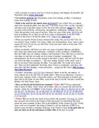 • Take a moment to express your love to Jesus by playing (and singing) the beautiful old
Maranatha chorus I Love You Lord
• Lessonfrom Jn 21:21, 22 - Resentment comes from looking at others. Contentment
comes from looking to Jesus.
• What is the word for the church from Jn 21:15-17? Love Christ! We, as a church,
must move beyond the phileo love that says, "I am fond of you, I live you like a brother",
and must come to the place where we love the Lord with a genuine agape love. That is,
we need a self-sacrificing, self-denying, unconditional, unchanging, unending love for
Christ that pervades every area of our lives. When we come to this point, Mt 22:39 will
pose no problems for us. Then we will be in a place to demonstrate to the lost world
around us that Jesus is all that He claims to be - John 13:35 (Alan Carr)
• When you read the Words of Jesus and hear Him asking "Do you love Me?" how do
you answer? 'Jesus, I admire You. Jesus, I think you are fascinating. Jesus, I have a great
respect for You'? Or can you say with Peter, 'Lord, you know what is in my heart, You
know that I love You'?
• Many can identify with Peter over their own sense of spiritual faltering and falling.
How many have made good confessions, committed to firm resolutions of faithfulness,
then have fallen into sin, spiritual coldness, and barrenness? How often have we done the
very thing we said that we would not do in terms of spiritual commitment? The
encouragement for all of us in this passage is that there is mercy with the Lord! He alone
can restore the fallen to usefulness… The most striking element of this whole scene is
that we see Jesus Christ pursuing the fallen. You make think "He would never pursue
me." Then you don't understand the loving heart of Jesus to continually seek those who
deny Him with their thoughts, words and actions… people just like Peter! (Phil Newton -
The Fallen Restored)
• To follow (akoloutheo Jn 21:19, 20) is intimately linked to the life and ministry of
Jesus. Indeed, He is the only One we should follow. Who are you following? A pastor, a
sports hero, a famous writer, a successful relative, etc? May God grant us wisdom and
grace that by His Spirit we may follow Jesus all the days of our life and unto a death that
glorifies His Holy Name. Amen
• Have you heard and heeded Jesus' command "Follow Me?" Do you understand
what it means to follow Jesus? Jesus' call to follow Him is in essence His call to be His
disciple. (Study the verb "follow" in the Gospels - Mt 4:19, Mk 1:17, Mt 8:19, 20, 21, Mt
9:9, Lk 5:27, 28, Mt 10:37, 38, 39; Mt 16:24, 25, 26; Mk 8:34, 35, 36, 37, 38; Mt 19:21,
22, 23, 24; Lk 9:23, 24, 25, 26; Lk 9:59, 60, 61, 62; Lk 18:22, 23, 24, 25, 26, 27; Jn 10:4,
5, 27; Jn 12:26
• "Follow Me" are not the last words of Jesus before His ascension (see Acts 1:7, 8) but
they are Jesus' last words in the Gospel of John (Jn 21:22). It is interesting that Jesus
issued the same command (Follow Me) at the beginning of this Gospel (Jn 1:43). Clearly
Jesus wants us to remember that being a Christian is not just believing in Him in an
abstract sense, but that it constitutes believing in the Person of Jesus to the point that we
turn our back on all else and choose to follow Him all the days of our life!
 