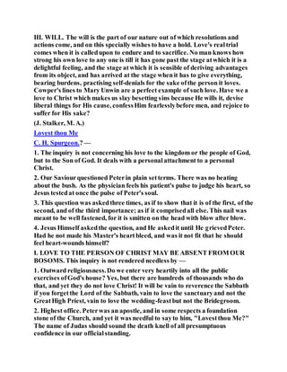 III. WILL. The will is the part of our nature out of which resolutions and
actions come, and on this specially wishes to have a hold. Love's realtrial
comes when it is calledupon to endure and to sacrifice. No man knows how
strong his own love to any one is till it has gone past the stage atwhich it is a
delightful feeling, and the stage atwhich it is sensible of deriving advantages
from its object, and has arrived at the stage whenit has to give everything,
bearing burdens, practising self-denials for the sake ofthe person it loves.
Cowper's lines to Mary Unwin are a perfect example of such love. Have we a
love to Christ which makes us slay besetting sins because He wills it, devise
liberal things for His cause, confessHim fearlesslybefore men, and rejoice to
suffer for His sake?
(J. Stalker, M. A.)
Lovest thou Me
C. H. Spurgeon.? —
1. The inquiry is not concerning his love to the kingdom or the people of God,
but to the Son of God. It deals with a personalattachment to a personal
Christ.
2. Our Saviourquestioned Peterin plain setterms. There was no beating
about the bush. As the physician feels his patient's pulse to judge his heart, so
Jesus testedat once the pulse of Peter's soul.
3. This question was askedthree times, as if to show that it is of the first, of the
second, and of the third importance; as if it comprisedall else. This nail was
meant to be well fastened, for it is smitten on the head with blow after blow.
4. Jesus Himself askedthe question, and He askedit until He grievedPeter.
Had he not made his Master's heartbleed, and was it not fit that he should
feel heart-wounds himself?
I. LOVE TO THE PERSON OF CHRIST MAY BE ABSENT FROM OUR
BOSOMS. This inquiry is not rendered needless by —
1. Outward religiousness.Do we enter very heartily into all the public
exercises ofGod's house? Yes, but there are hundreds of thousands who do
that, and yet they do not love Christ! It will be vain to reverence the Sabbath
if you forgetthe Lord of the Sabbath, vain to love the sanctuaryand not the
GreatHigh Priest, vain to love the wedding-feastbut not the Bridegroom.
2. Highest office. Peterwas an apostle, and in some respects a foundation
stone of the Church, and yet it was needful to sayto him, "Lovestthou Me?"
The name of Judas should sound the death knell of all presumptuous
confidence in our officialstanding.
 