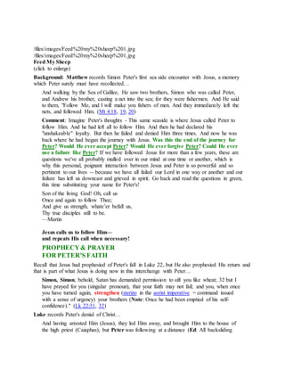 /files/images/Feed%20my%20sheep%201.jpg
/files/images/Feed%20my%20sheep%201.jpg
Feed My Sheep
(click to enlarge)
Background: Matthew records Simon Peter's first sea side encounter with Jesus, a memory
which Peter surely must have recollected…
And walking by the Sea of Galilee, He saw two brothers, Simon who was called Peter,
and Andrew his brother, casting a net into the sea; for they were fishermen. And He said
to them, "Follow Me, and I will make you fishers of men. And they immediately left the
nets, and followed Him. (Mt 4:18, 19, 20)
Comment: Imagine Peter's thoughts - This same seaside is where Jesus called Peter to
follow Him. And he had left all to follow Him. And then he had declared his
"unshakeable" loyalty. But then he failed and denied Him three times. And now he was
back where he had began the journey with Jesus. Was this the end of the journey for
Peter? Would He ever accept Peter? Would He ever forgive Peter? Could He ever
use a failure like Peter? If we have followed Jesus for more than a few years, these are
questions we've all probably mulled over in our mind at one time or another, which is
why this personal, poignant interaction between Jesus and Peter is so powerful and so
pertinent to our lives -- because we have all failed our Lord in one way or another and our
failure has left us downcast and grieved in spirit. Go back and read the questions in green,
this time substituting your name for Peter's!
Son of the living God! Oh, call us
Once and again to follow Thee;
And give us strength, whate’er befall us,
Thy true disciples still to be.
—Martin
Jesus calls us to follow Him—
and repeats His call when necessary!
PROPHECY& PRAYER
FOR PETER'S FAITH
Recall that Jesus had prophesied of Peter's fall in Luke 22, but He also prophesied His return and
that is part of what Jesus is doing now in this interchange with Peter…
Simon, Simon, behold, Satan has demanded permission to sift you like wheat; 32 but I
have prayed for you (singular pronoun), that your faith may not fail; and you, when once
you have turned again, strengthen (sterizo in the aorist imperative = command issued
with a sense of urgency) your brothers (Note: Once he had been emptied of his self-
confidence)." (Lk 22:31, 32)
Luke records Peter's denial of Christ…
And having arrested Him (Jesus), they led Him away, and brought Him to the house of
the high priest (Caiaphas); but Peter was following at a distance (Ed: All backsliding
 