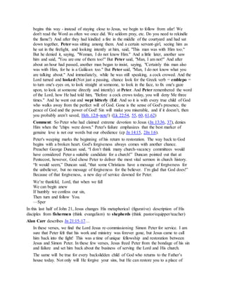 begins this way - instead of staying close to Jesus, we begin to follow from afar! We
don't read the Word as often we once did. We seldom pray, etc. Do you need to rekindle
the flame?) And after they had kindled a fire in the middle of the courtyard and had sat
down together, Peter was sitting among them. And a certain servant-girl, seeing him as
he sat in the firelight, and looking intently at him, said, "This man was with Him too."
But he denied it, saying, "Woman, I do not know Him." And a little later, another saw
him and said, "You are one of them too!" But Peter said, "Man, I am not!" And after
about an hour had passed, another man began to insist, saying, "Certainly this man also
was with Him, for he is a Galilean too." But Peter said, "Man, I do not know what you
are talking about." And immediately, while he was still speaking, a cock crowed. And the
Lord turned and looked (Not just a passing, chance look for the Greek verb = emblepo =
to turn one's eyes on, to look straight at someone, to look in the face, to fix one's gaze
upon, to look at someone directly and intently) at Peter. And Peter remembered the word
of the Lord, how He had told him, "Before a cock crows today, you will deny Me three
times." And he went out and wept bitterly (Ed: And so it is with every true child of God
who walks away from the perfect will of God. Gone is the sense of God's presence, the
peace of God and the power of God! Sin will make you miserable, and if it doesn’t, then
you probably aren’t saved, Heb. 12:8-note!) (Lk 22:54, 55, 60, 61,62)
Comment: So Peter who had claimed extreme devotion to Jesus (Jn 13:36, 37), denies
Him when the "chips were down." Peter's failure emphasizes that the best marker of
genuine love is not our words but our obedience (cp Jn 14:15, 2Jn 1:6).
Peter's weeping marks the beginning of his return to restoration. The way back to God
begins with a broken heart. God's forgiveness always comes with another chance.
Preacher George Duncan said, “I don’t think many church-vacancy committees would
have considered Peter a suitable candidate for a church!” Duncan pointed out that at
Pentecost, however, God chose Peter to deliver the most vital sermon in church history.
“It would seem,” Duncan said, “that some Christians have a message of forgiveness for
the unbeliever, but no message of forgiveness for the believer. I’m glad that God does!”
Because of that forgiveness, a new day of service dawned for Peter.
We’re thankful, Lord, that when we fall
We can begin anew
If humbly we confess our sin,
Then turn and follow You.
—Sper
In this last half of John 21, Jesus changes His metaphorical (figurative) description of His
disciples from fishermen (think evangelism) to shepherds (think pastor/equipper/teacher)
Alan Carr describes Jn 21:15-17…
In these verses, we find the Lord Jesus re-commissioning Simon Peter for service. I am
sure that Peter felt that his work and ministry was forever gone, but Jesus came to call
him back into the fight! This was a time of unique fellowship and restoration between
Jesus and Simon Peter. In these few verses, Jesus freed Peter from the bondage of his sin
and failure and set him back about the business of serving the Lord and His church.
The same will be true for every backslidden child of God who returns to the Father’s
house today. Not only will He forgive your sins, but He can restore you to a place of
 